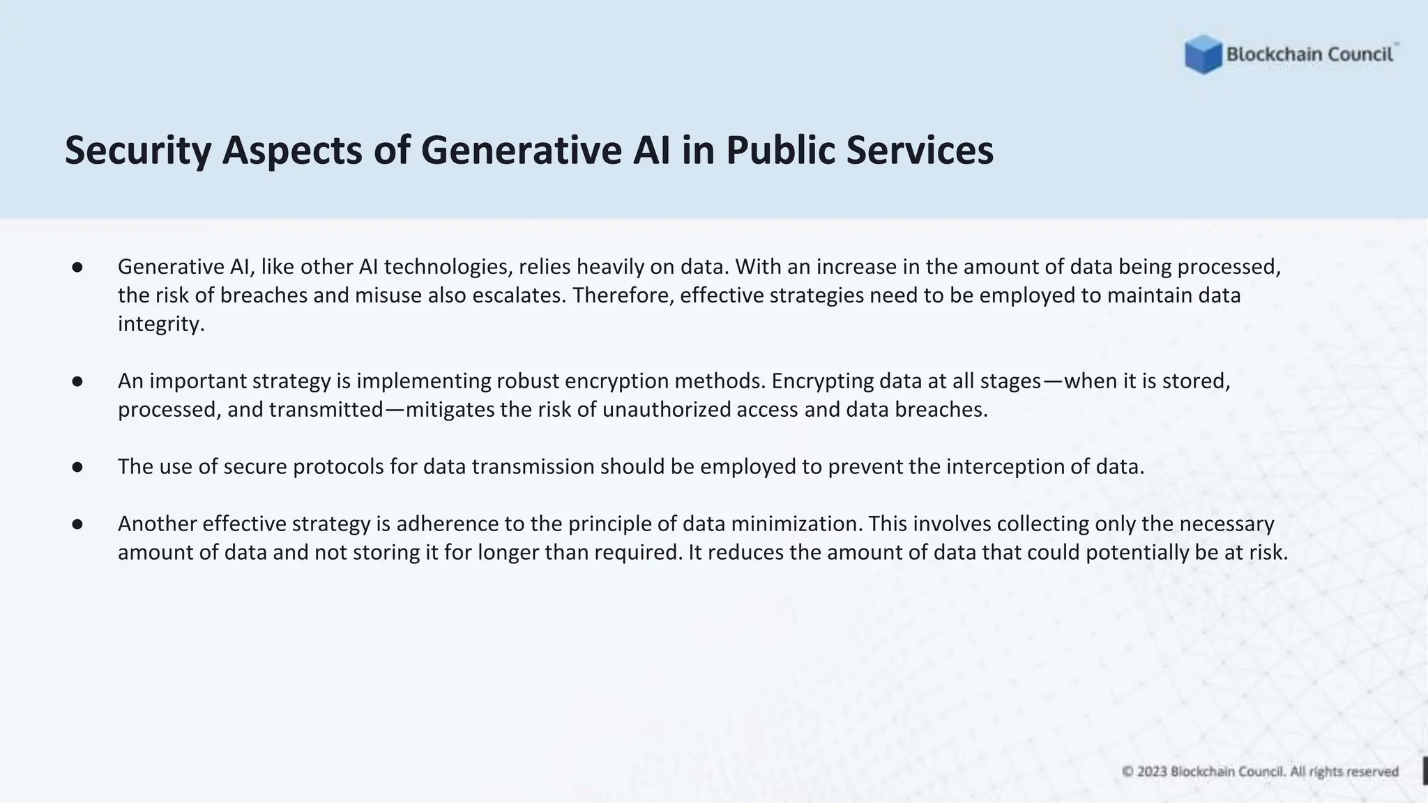 Security Aspects of Generative AI in Public Services
● Generative AI, like other AI technologies, relies heavily on data. With an increase in the amount of data being processed,
the risk of breaches and misuse also escalates. Therefore, effective strategies need to be employed to maintain data
integrity.
● An important strategy is implementing robust encryption methods. Encrypting data at all stages—when it is stored,
processed, and transmitted—mitigates the risk of unauthorized access and data breaches.
● The use of secure protocols for data transmission should be employed to prevent the interception of data.
● Another effective strategy is adherence to the principle of data minimization. This involves collecting only the necessary
amount of data and not storing it for longer than required. It reduces the amount of data that could potentially be at risk.
 