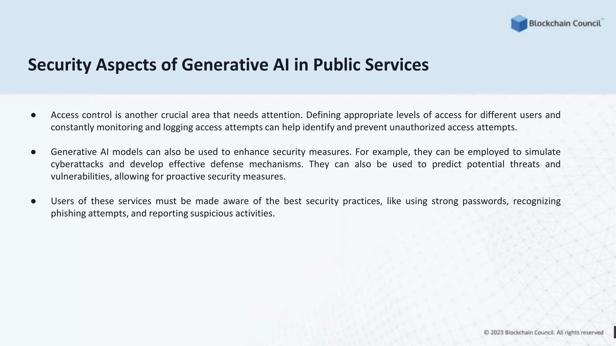 Security Aspects of Generative AI in Public Services
● Access control is another crucial area that needs attention. Defining appropriate levels of access for different users and
constantly monitoring and logging access attempts can help identify and prevent unauthorized access attempts.
● Generative AI models can also be used to enhance security measures. For example, they can be employed to simulate
cyberattacks and develop effective defense mechanisms. They can also be used to predict potential threats and
vulnerabilities, allowing for proactive security measures.
● Users of these services must be made aware of the best security practices, like using strong passwords, recognizing
phishing attempts, and reporting suspicious activities.
 