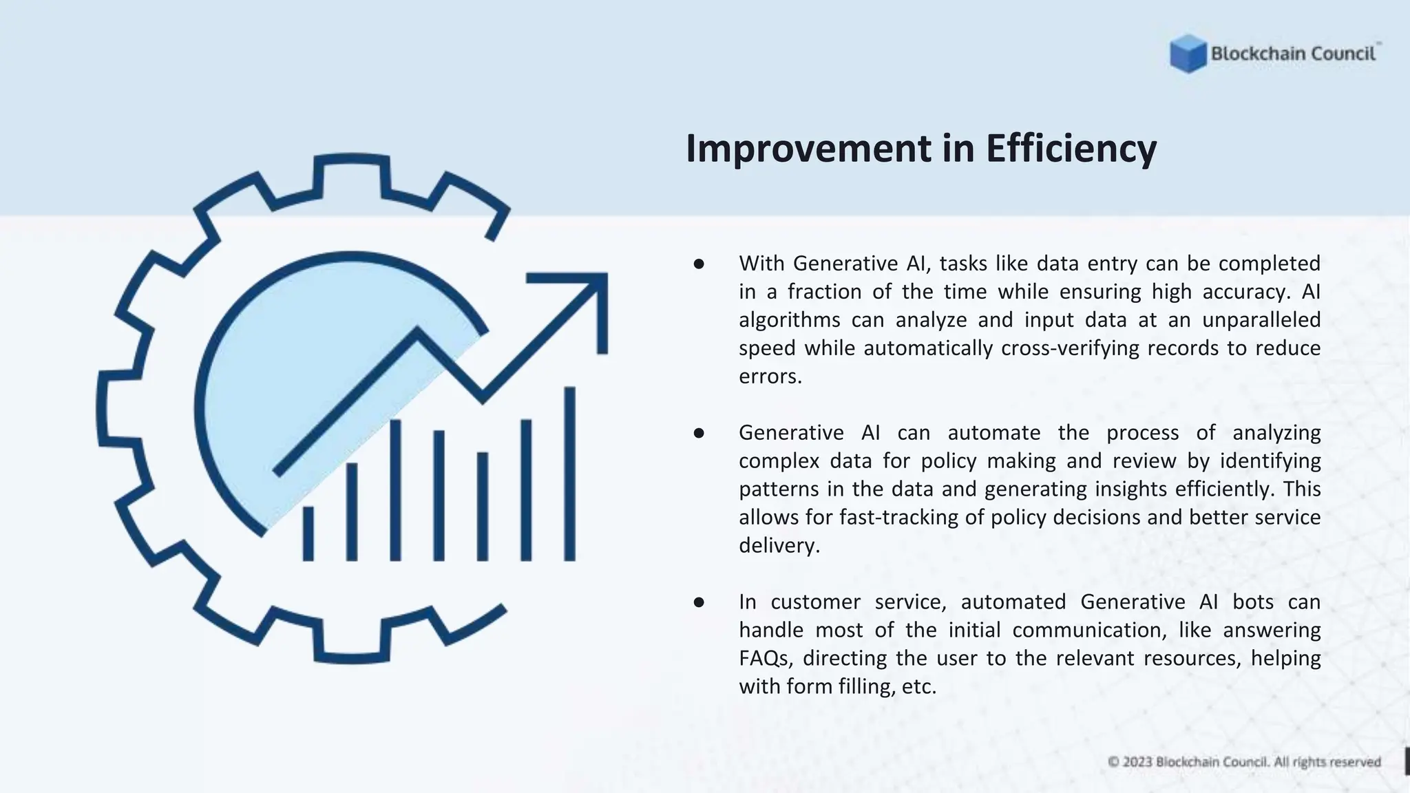 Improvement in Efficiency
● With Generative AI, tasks like data entry can be completed
in a fraction of the time while ensuring high accuracy. AI
algorithms can analyze and input data at an unparalleled
speed while automatically cross-verifying records to reduce
errors.
● Generative AI can automate the process of analyzing
complex data for policy making and review by identifying
patterns in the data and generating insights efficiently. This
allows for fast-tracking of policy decisions and better service
delivery.
● In customer service, automated Generative AI bots can
handle most of the initial communication, like answering
FAQs, directing the user to the relevant resources, helping
with form filling, etc.
 
