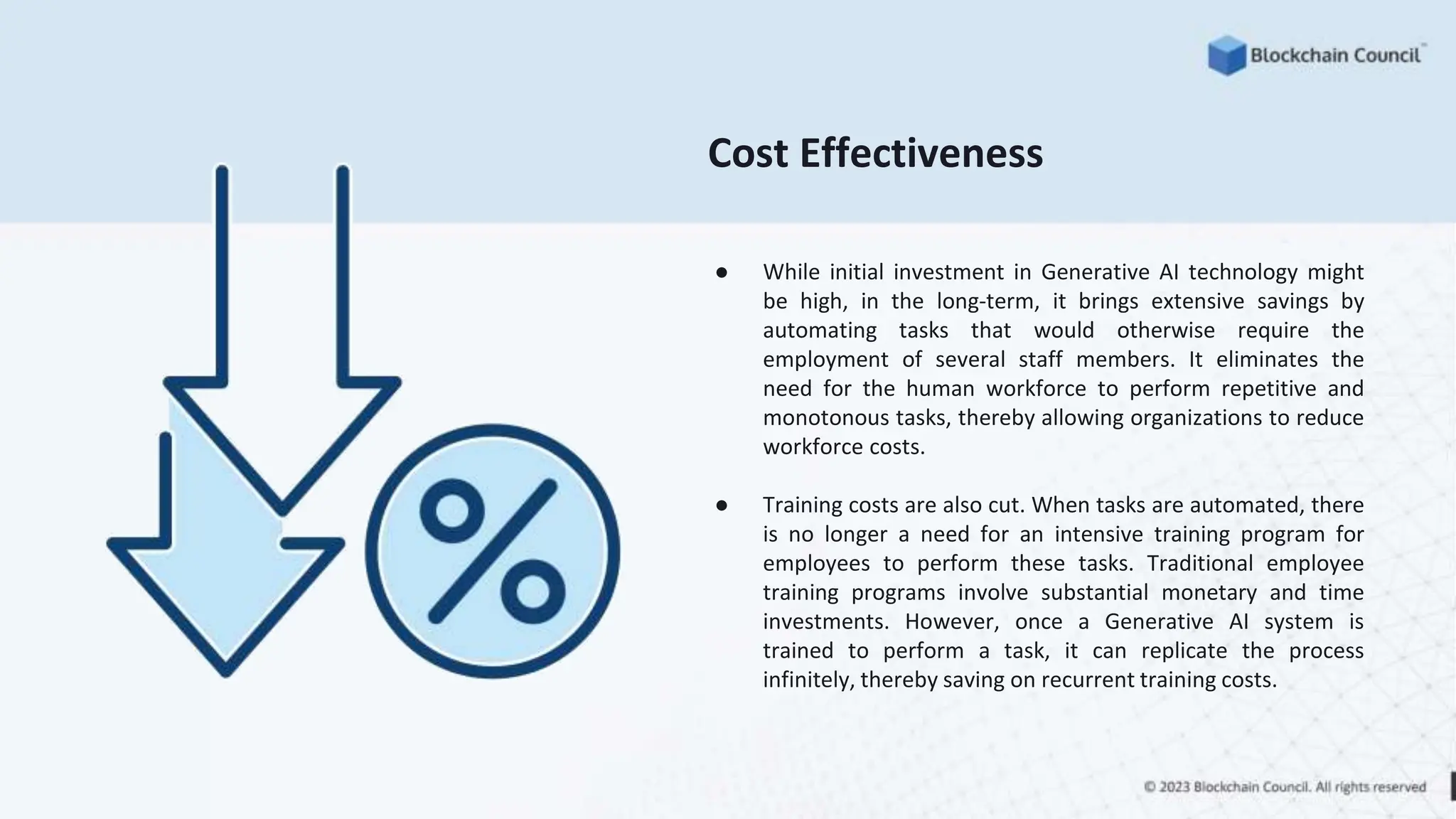 Cost Effectiveness
● While initial investment in Generative AI technology might
be high, in the long-term, it brings extensive savings by
automating tasks that would otherwise require the
employment of several staff members. It eliminates the
need for the human workforce to perform repetitive and
monotonous tasks, thereby allowing organizations to reduce
workforce costs.
● Training costs are also cut. When tasks are automated, there
is no longer a need for an intensive training program for
employees to perform these tasks. Traditional employee
training programs involve substantial monetary and time
investments. However, once a Generative AI system is
trained to perform a task, it can replicate the process
infinitely, thereby saving on recurrent training costs.
 