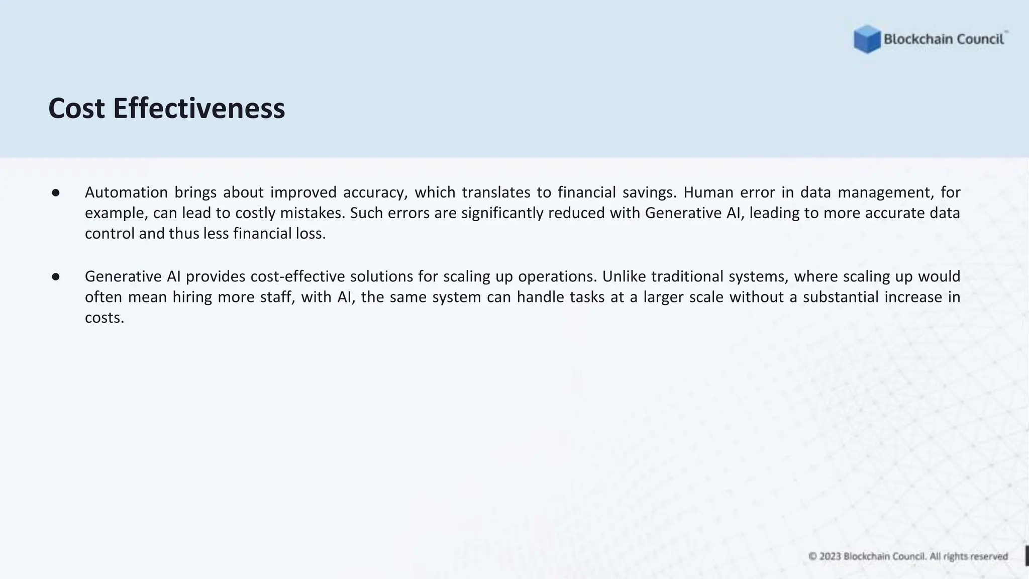 Cost Effectiveness
● Automation brings about improved accuracy, which translates to financial savings. Human error in data management, for
example, can lead to costly mistakes. Such errors are significantly reduced with Generative AI, leading to more accurate data
control and thus less financial loss.
● Generative AI provides cost-effective solutions for scaling up operations. Unlike traditional systems, where scaling up would
often mean hiring more staff, with AI, the same system can handle tasks at a larger scale without a substantial increase in
costs.
 