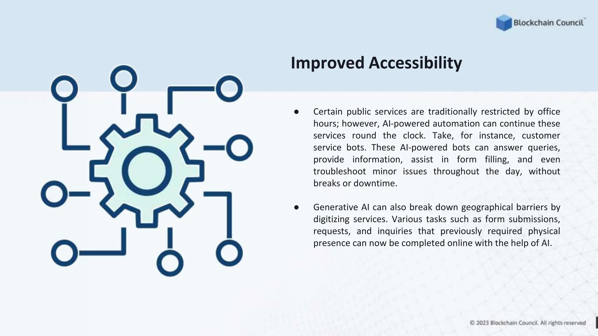 Improved Accessibility
● Certain public services are traditionally restricted by office
hours; however, AI-powered automation can continue these
services round the clock. Take, for instance, customer
service bots. These AI-powered bots can answer queries,
provide information, assist in form filling, and even
troubleshoot minor issues throughout the day, without
breaks or downtime.
● Generative AI can also break down geographical barriers by
digitizing services. Various tasks such as form submissions,
requests, and inquiries that previously required physical
presence can now be completed online with the help of AI.
 