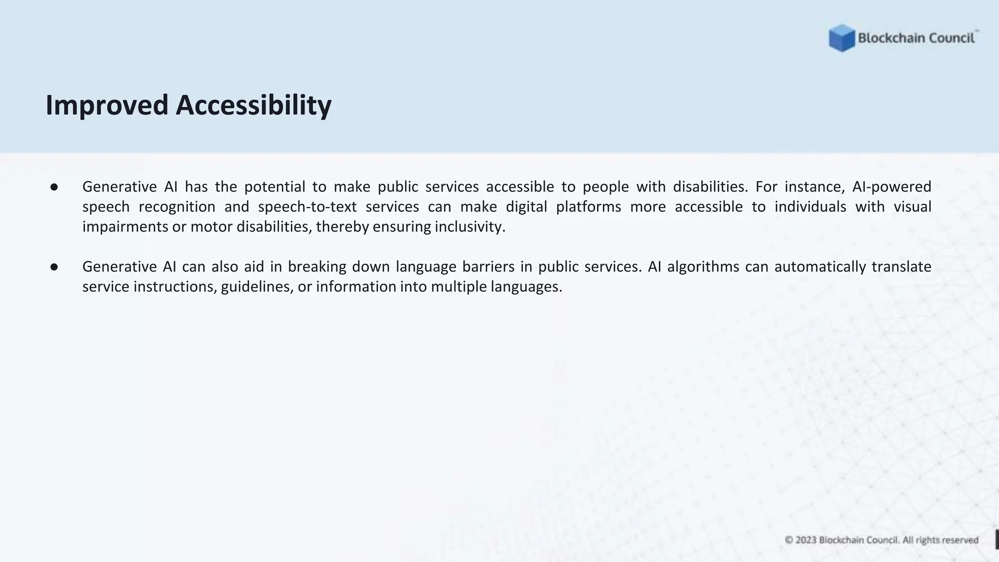 Improved Accessibility
● Generative AI has the potential to make public services accessible to people with disabilities. For instance, AI-powered
speech recognition and speech-to-text services can make digital platforms more accessible to individuals with visual
impairments or motor disabilities, thereby ensuring inclusivity.
● Generative AI can also aid in breaking down language barriers in public services. AI algorithms can automatically translate
service instructions, guidelines, or information into multiple languages.
 