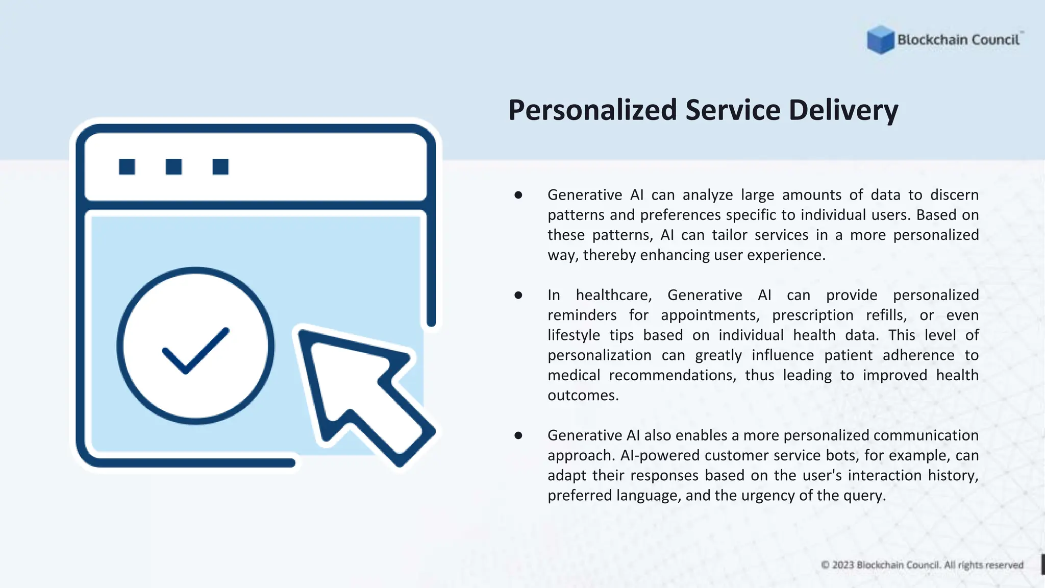 Personalized Service Delivery
● Generative AI can analyze large amounts of data to discern
patterns and preferences specific to individual users. Based on
these patterns, AI can tailor services in a more personalized
way, thereby enhancing user experience.
● In healthcare, Generative AI can provide personalized
reminders for appointments, prescription refills, or even
lifestyle tips based on individual health data. This level of
personalization can greatly influence patient adherence to
medical recommendations, thus leading to improved health
outcomes.
● Generative AI also enables a more personalized communication
approach. AI-powered customer service bots, for example, can
adapt their responses based on the user's interaction history,
preferred language, and the urgency of the query.
 