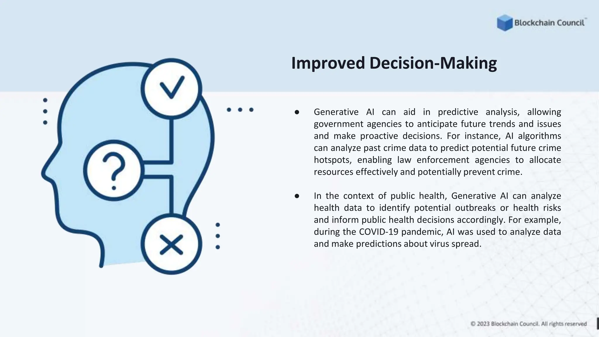 Improved Decision-Making
● Generative AI can aid in predictive analysis, allowing
government agencies to anticipate future trends and issues
and make proactive decisions. For instance, AI algorithms
can analyze past crime data to predict potential future crime
hotspots, enabling law enforcement agencies to allocate
resources effectively and potentially prevent crime.
● In the context of public health, Generative AI can analyze
health data to identify potential outbreaks or health risks
and inform public health decisions accordingly. For example,
during the COVID-19 pandemic, AI was used to analyze data
and make predictions about virus spread.
 
