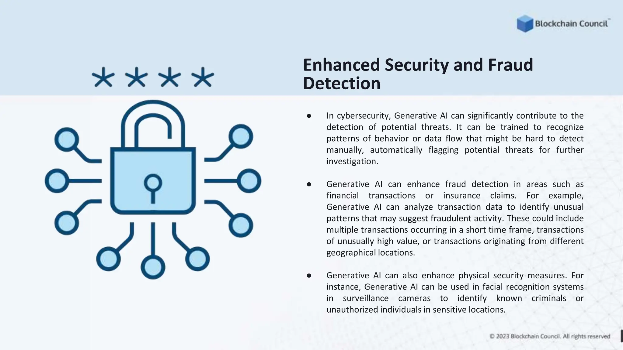● In cybersecurity, Generative AI can significantly contribute to the
detection of potential threats. It can be trained to recognize
patterns of behavior or data flow that might be hard to detect
manually, automatically flagging potential threats for further
investigation.
● Generative AI can enhance fraud detection in areas such as
financial transactions or insurance claims. For example,
Generative AI can analyze transaction data to identify unusual
patterns that may suggest fraudulent activity. These could include
multiple transactions occurring in a short time frame, transactions
of unusually high value, or transactions originating from different
geographical locations.
● Generative AI can also enhance physical security measures. For
instance, Generative AI can be used in facial recognition systems
in surveillance cameras to identify known criminals or
unauthorized individuals in sensitive locations.
Enhanced Security and Fraud
Detection
 