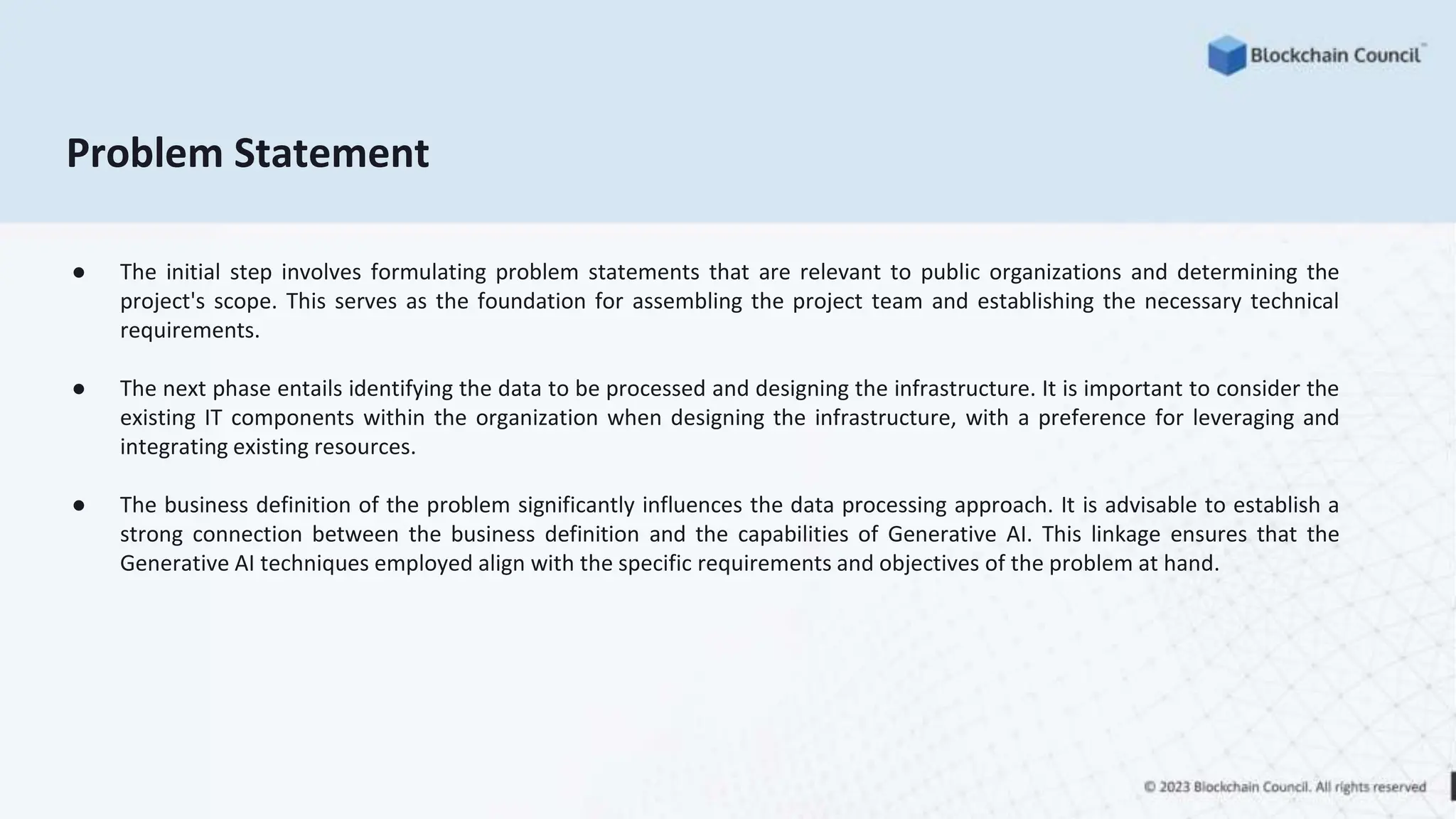 Problem Statement
● The initial step involves formulating problem statements that are relevant to public organizations and determining the
project's scope. This serves as the foundation for assembling the project team and establishing the necessary technical
requirements.
● The next phase entails identifying the data to be processed and designing the infrastructure. It is important to consider the
existing IT components within the organization when designing the infrastructure, with a preference for leveraging and
integrating existing resources.
● The business definition of the problem significantly influences the data processing approach. It is advisable to establish a
strong connection between the business definition and the capabilities of Generative AI. This linkage ensures that the
Generative AI techniques employed align with the specific requirements and objectives of the problem at hand.
 