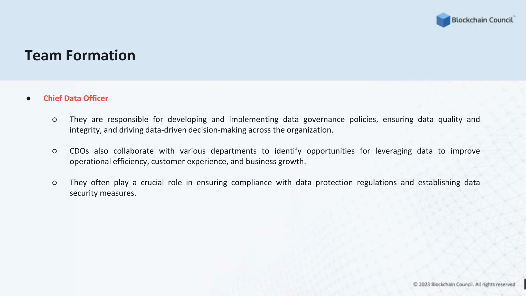 Team Formation
● Chief Data Officer
○ They are responsible for developing and implementing data governance policies, ensuring data quality and
integrity, and driving data-driven decision-making across the organization.
○ CDOs also collaborate with various departments to identify opportunities for leveraging data to improve
operational efficiency, customer experience, and business growth.
○ They often play a crucial role in ensuring compliance with data protection regulations and establishing data
security measures.
 