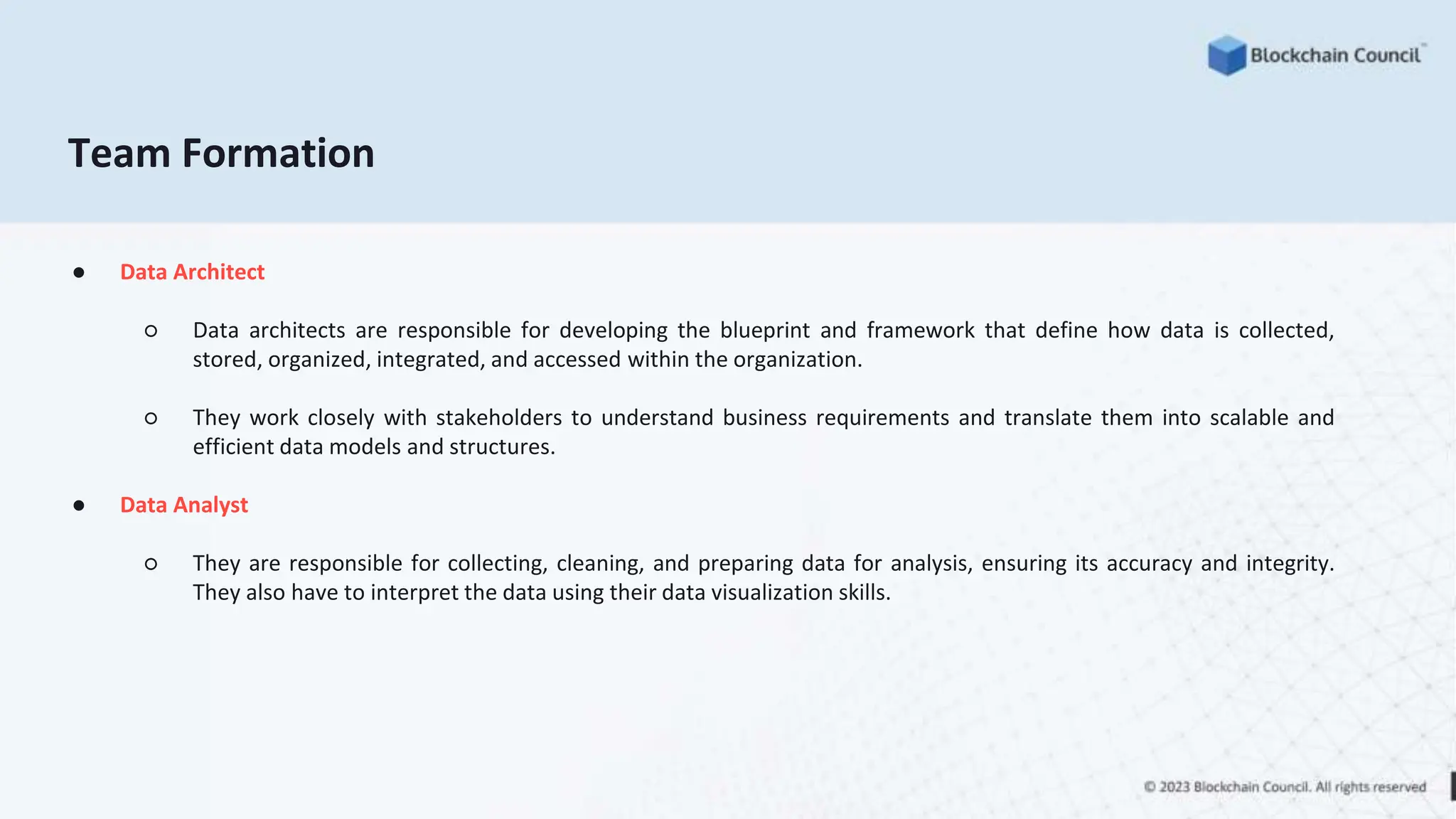 Team Formation
● Data Architect
○ Data architects are responsible for developing the blueprint and framework that define how data is collected,
stored, organized, integrated, and accessed within the organization.
○ They work closely with stakeholders to understand business requirements and translate them into scalable and
efficient data models and structures.
● Data Analyst
○ They are responsible for collecting, cleaning, and preparing data for analysis, ensuring its accuracy and integrity.
They also have to interpret the data using their data visualization skills.
 