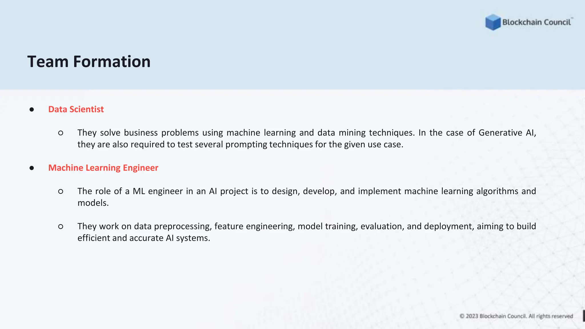 Team Formation
● Data Scientist
○ They solve business problems using machine learning and data mining techniques. In the case of Generative AI,
they are also required to test several prompting techniques for the given use case.
● Machine Learning Engineer
○ The role of a ML engineer in an AI project is to design, develop, and implement machine learning algorithms and
models.
○ They work on data preprocessing, feature engineering, model training, evaluation, and deployment, aiming to build
efficient and accurate AI systems.
 