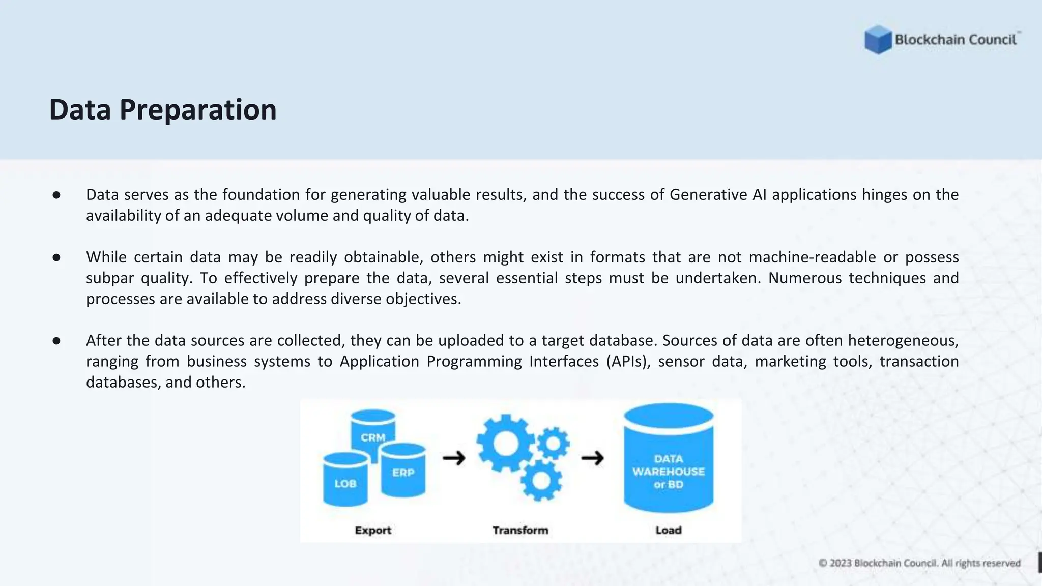 Data Preparation
● Data serves as the foundation for generating valuable results, and the success of Generative AI applications hinges on the
availability of an adequate volume and quality of data.
● While certain data may be readily obtainable, others might exist in formats that are not machine-readable or possess
subpar quality. To effectively prepare the data, several essential steps must be undertaken. Numerous techniques and
processes are available to address diverse objectives.
● After the data sources are collected, they can be uploaded to a target database. Sources of data are often heterogeneous,
ranging from business systems to Application Programming Interfaces (APIs), sensor data, marketing tools, transaction
databases, and others.
 