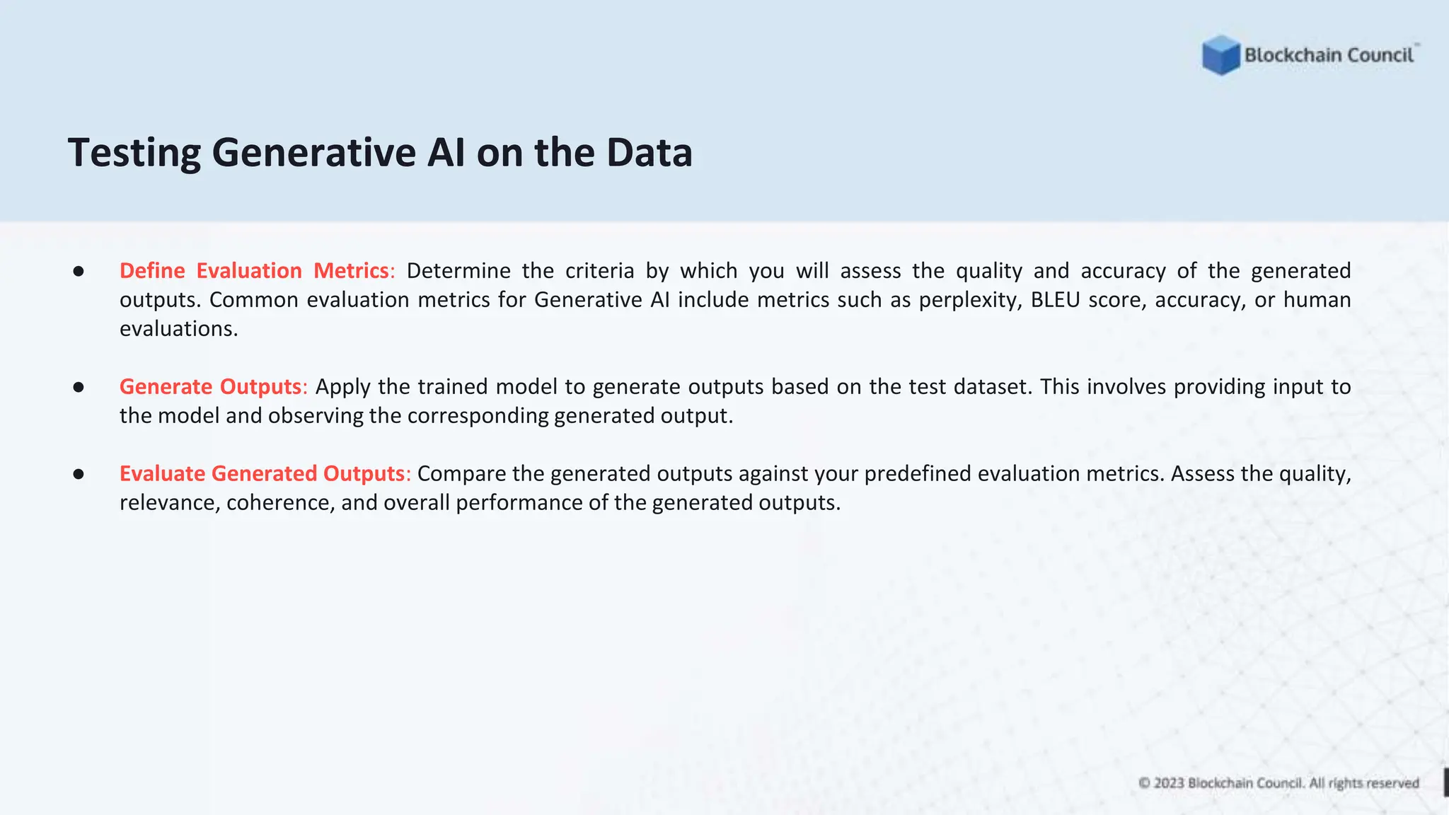 Testing Generative AI on the Data
● Define Evaluation Metrics: Determine the criteria by which you will assess the quality and accuracy of the generated
outputs. Common evaluation metrics for Generative AI include metrics such as perplexity, BLEU score, accuracy, or human
evaluations.
● Generate Outputs: Apply the trained model to generate outputs based on the test dataset. This involves providing input to
the model and observing the corresponding generated output.
● Evaluate Generated Outputs: Compare the generated outputs against your predefined evaluation metrics. Assess the quality,
relevance, coherence, and overall performance of the generated outputs.
 