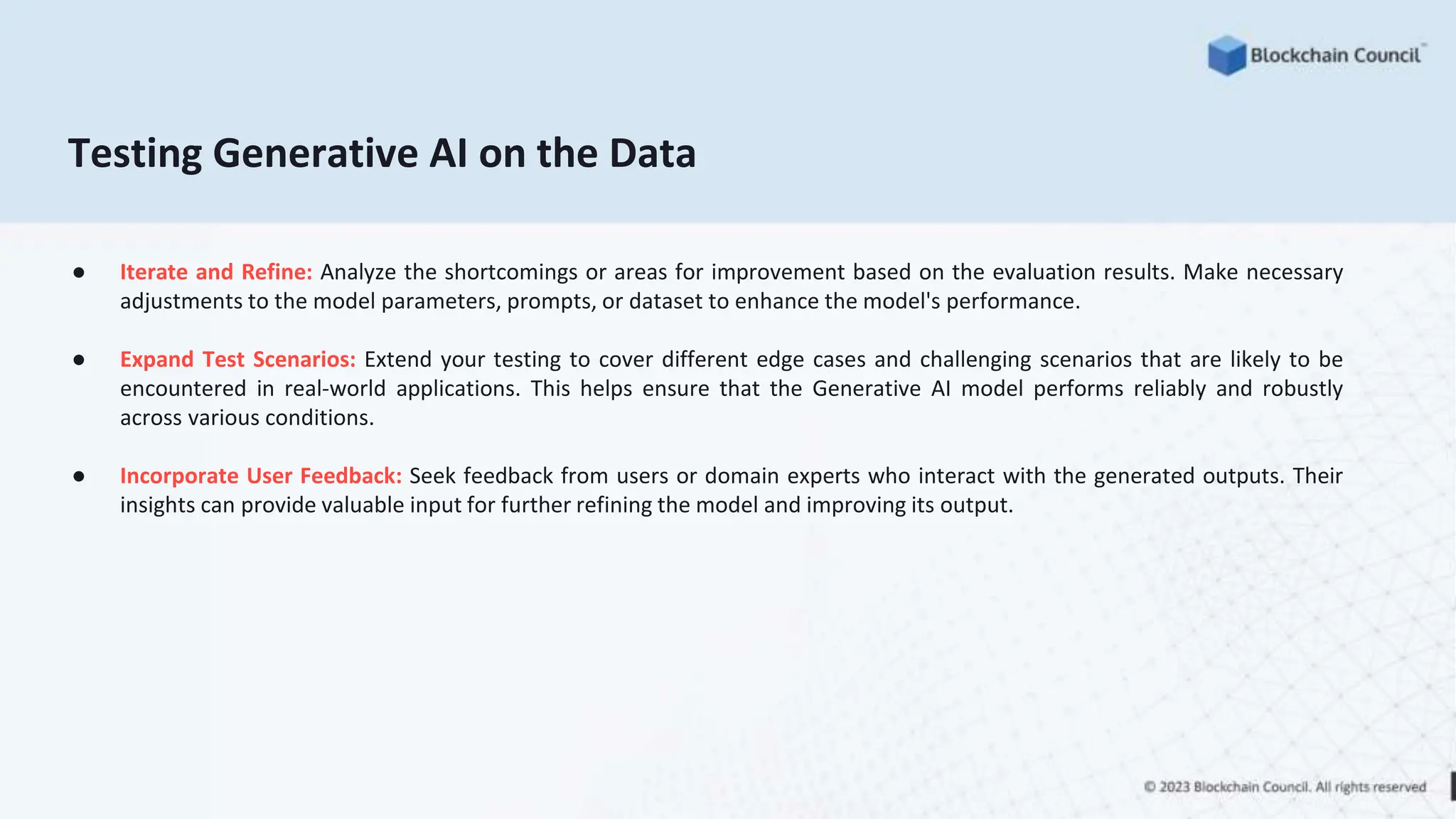 Testing Generative AI on the Data
● Iterate and Refine: Analyze the shortcomings or areas for improvement based on the evaluation results. Make necessary
adjustments to the model parameters, prompts, or dataset to enhance the model's performance.
● Expand Test Scenarios: Extend your testing to cover different edge cases and challenging scenarios that are likely to be
encountered in real-world applications. This helps ensure that the Generative AI model performs reliably and robustly
across various conditions.
● Incorporate User Feedback: Seek feedback from users or domain experts who interact with the generated outputs. Their
insights can provide valuable input for further refining the model and improving its output.
 