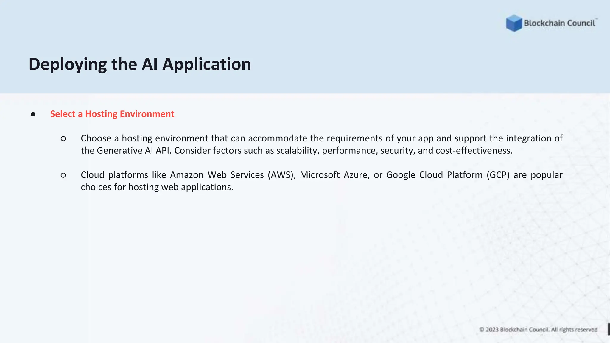 ● Select a Hosting Environment
○ Choose a hosting environment that can accommodate the requirements of your app and support the integration of
the Generative AI API. Consider factors such as scalability, performance, security, and cost-effectiveness.
○ Cloud platforms like Amazon Web Services (AWS), Microsoft Azure, or Google Cloud Platform (GCP) are popular
choices for hosting web applications.
Deploying the AI Application
 