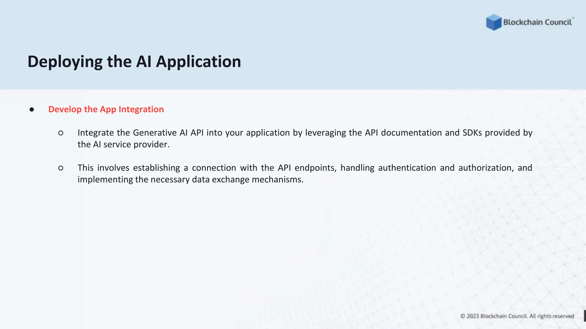 ● Develop the App Integration
○ Integrate the Generative AI API into your application by leveraging the API documentation and SDKs provided by
the AI service provider.
○ This involves establishing a connection with the API endpoints, handling authentication and authorization, and
implementing the necessary data exchange mechanisms.
Deploying the AI Application
 