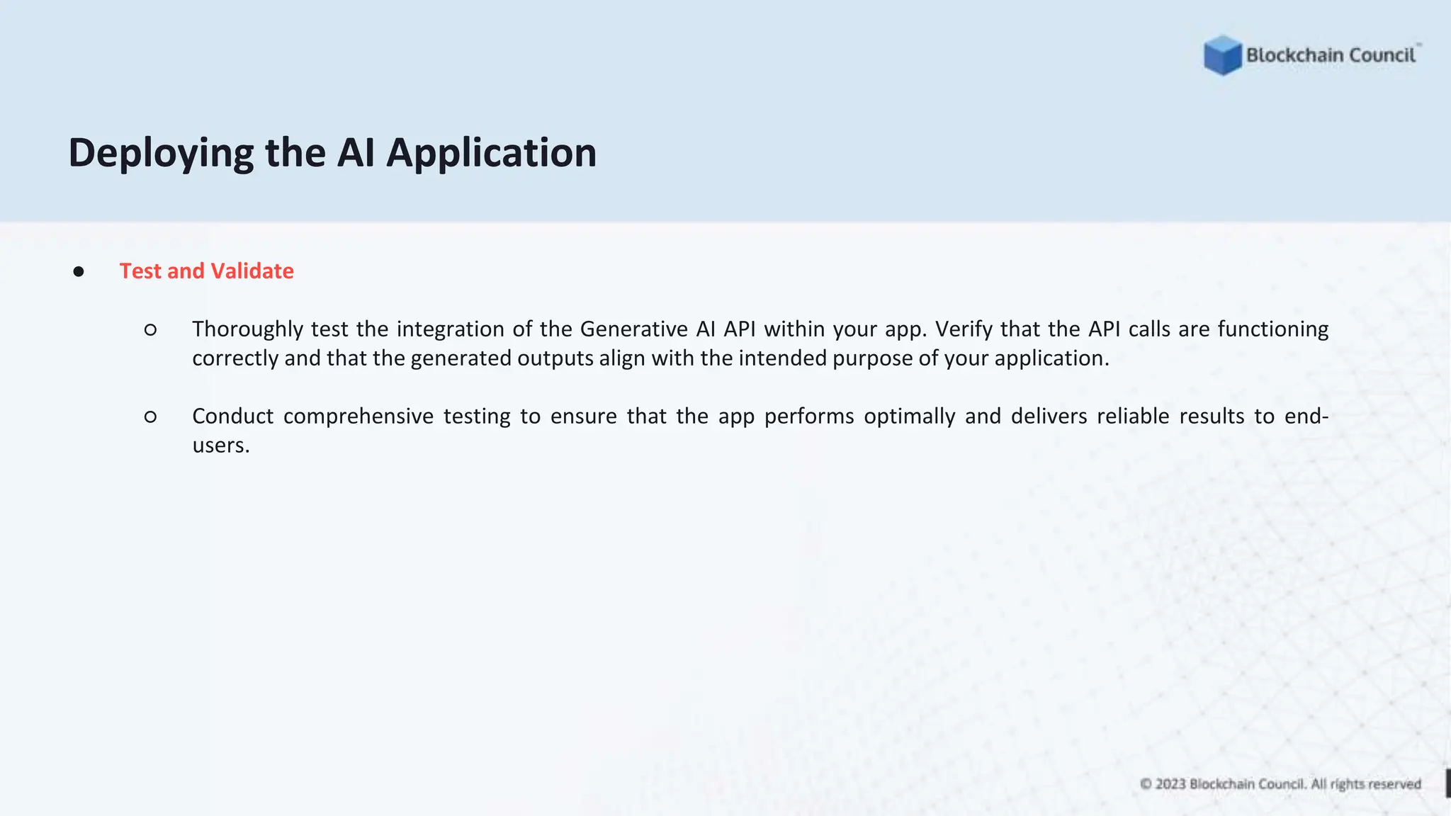 ● Test and Validate
○ Thoroughly test the integration of the Generative AI API within your app. Verify that the API calls are functioning
correctly and that the generated outputs align with the intended purpose of your application.
○ Conduct comprehensive testing to ensure that the app performs optimally and delivers reliable results to end-
users.
Deploying the AI Application
 