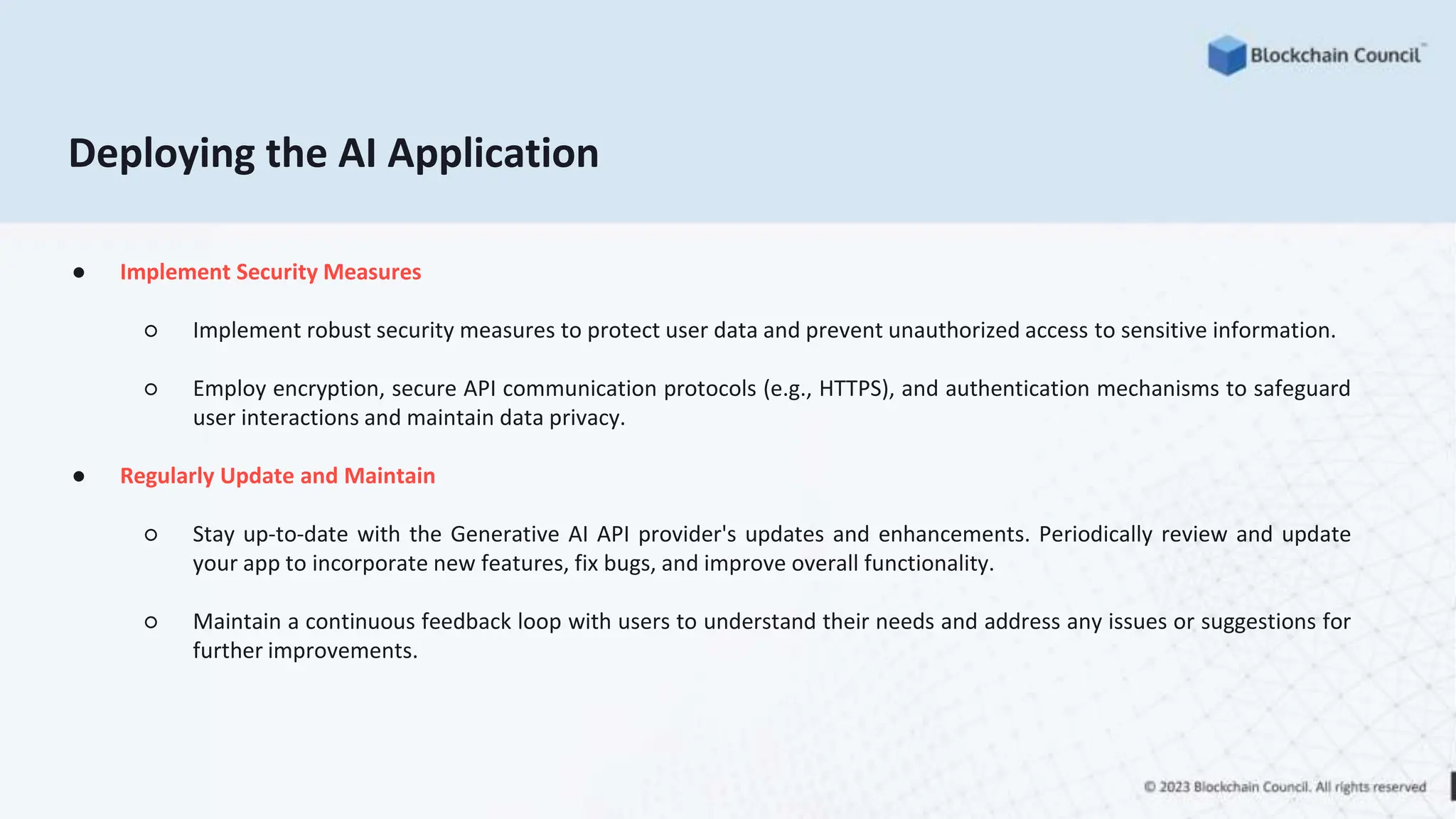 ● Implement Security Measures
○ Implement robust security measures to protect user data and prevent unauthorized access to sensitive information.
○ Employ encryption, secure API communication protocols (e.g., HTTPS), and authentication mechanisms to safeguard
user interactions and maintain data privacy.
● Regularly Update and Maintain
○ Stay up-to-date with the Generative AI API provider's updates and enhancements. Periodically review and update
your app to incorporate new features, fix bugs, and improve overall functionality.
○ Maintain a continuous feedback loop with users to understand their needs and address any issues or suggestions for
further improvements.
Deploying the AI Application
 