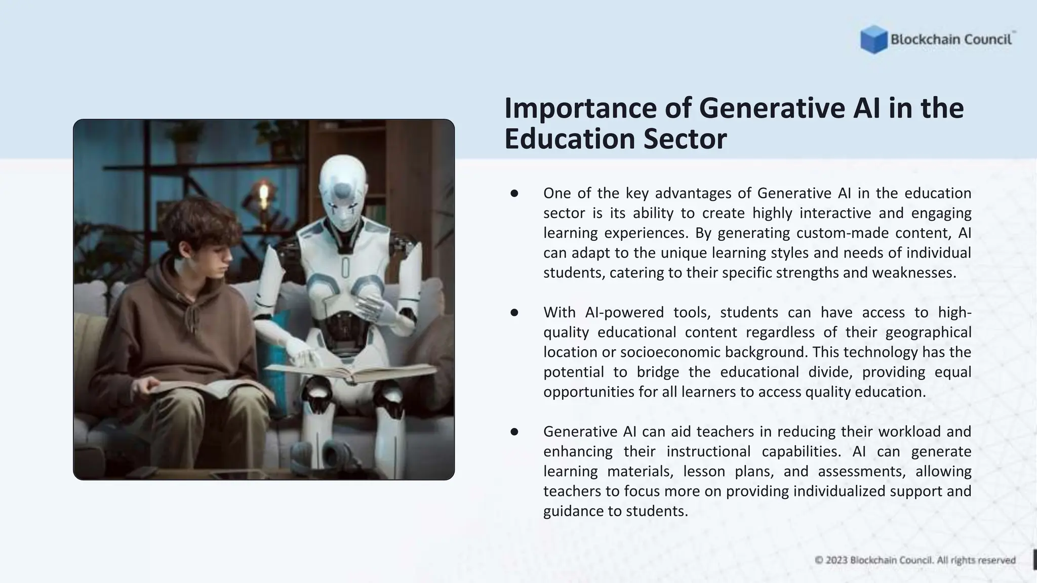 Importance of Generative AI in the
Education Sector
● One of the key advantages of Generative AI in the education
sector is its ability to create highly interactive and engaging
learning experiences. By generating custom-made content, AI
can adapt to the unique learning styles and needs of individual
students, catering to their specific strengths and weaknesses.
● With AI-powered tools, students can have access to high-
quality educational content regardless of their geographical
location or socioeconomic background. This technology has the
potential to bridge the educational divide, providing equal
opportunities for all learners to access quality education.
● Generative AI can aid teachers in reducing their workload and
enhancing their instructional capabilities. AI can generate
learning materials, lesson plans, and assessments, allowing
teachers to focus more on providing individualized support and
guidance to students.
 