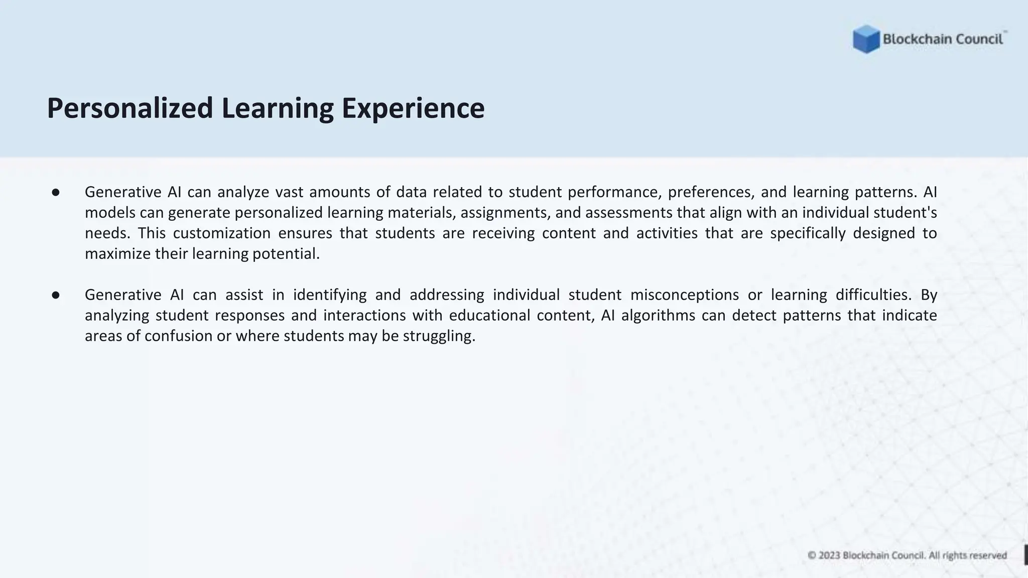 Personalized Learning Experience
● Generative AI can analyze vast amounts of data related to student performance, preferences, and learning patterns. AI
models can generate personalized learning materials, assignments, and assessments that align with an individual student's
needs. This customization ensures that students are receiving content and activities that are specifically designed to
maximize their learning potential.
● Generative AI can assist in identifying and addressing individual student misconceptions or learning difficulties. By
analyzing student responses and interactions with educational content, AI algorithms can detect patterns that indicate
areas of confusion or where students may be struggling.
 