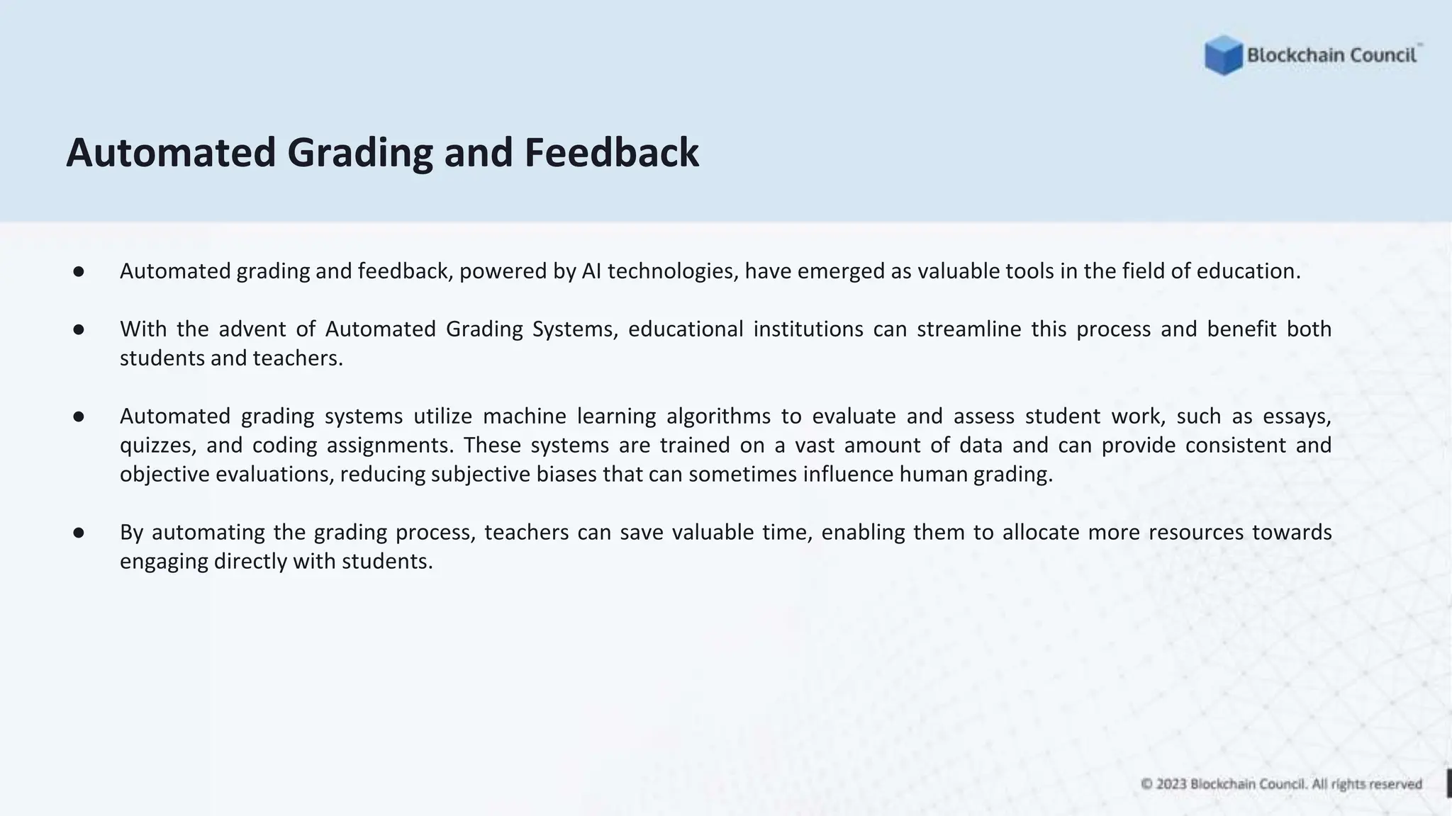 Automated Grading and Feedback
● Automated grading and feedback, powered by AI technologies, have emerged as valuable tools in the field of education.
● With the advent of Automated Grading Systems, educational institutions can streamline this process and benefit both
students and teachers.
● Automated grading systems utilize machine learning algorithms to evaluate and assess student work, such as essays,
quizzes, and coding assignments. These systems are trained on a vast amount of data and can provide consistent and
objective evaluations, reducing subjective biases that can sometimes influence human grading.
● By automating the grading process, teachers can save valuable time, enabling them to allocate more resources towards
engaging directly with students.
 