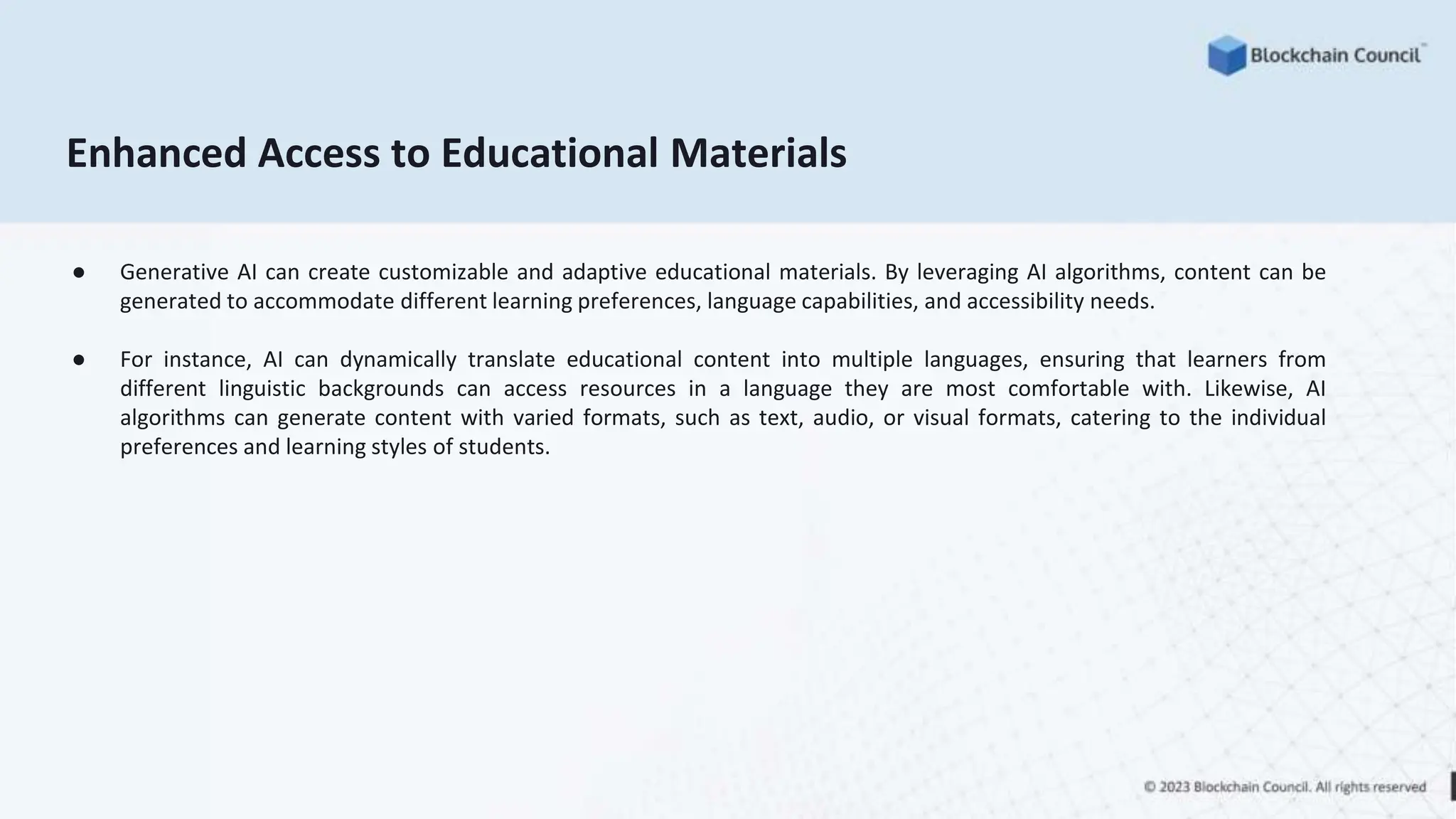 Enhanced Access to Educational Materials
● Generative AI can create customizable and adaptive educational materials. By leveraging AI algorithms, content can be
generated to accommodate different learning preferences, language capabilities, and accessibility needs.
● For instance, AI can dynamically translate educational content into multiple languages, ensuring that learners from
different linguistic backgrounds can access resources in a language they are most comfortable with. Likewise, AI
algorithms can generate content with varied formats, such as text, audio, or visual formats, catering to the individual
preferences and learning styles of students.
 