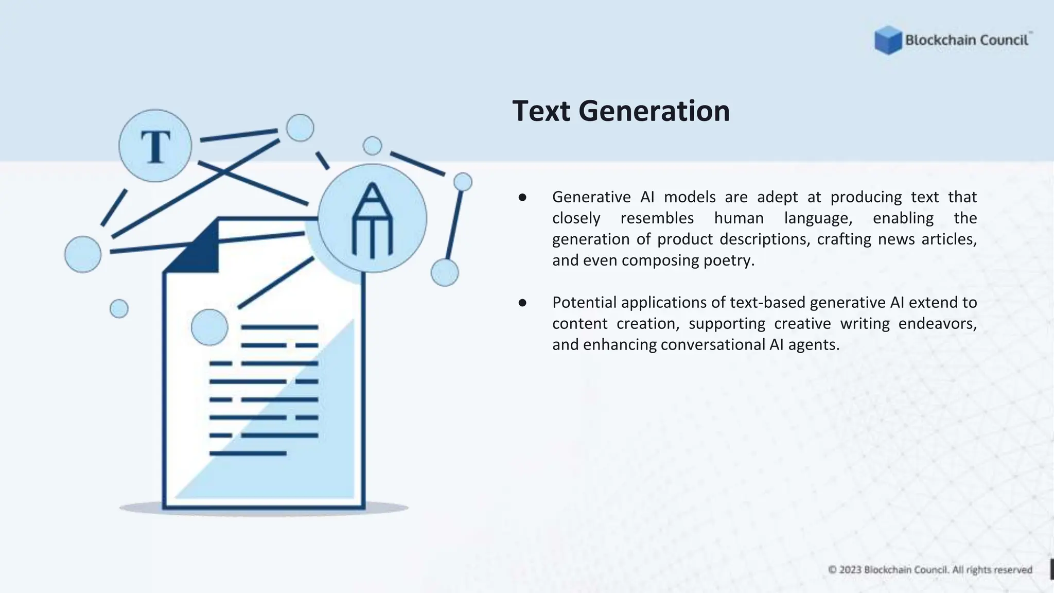 Text Generation
● Generative AI models are adept at producing text that
closely resembles human language, enabling the
generation of product descriptions, crafting news articles,
and even composing poetry.
● Potential applications of text-based generative AI extend to
content creation, supporting creative writing endeavors,
and enhancing conversational AI agents.
 