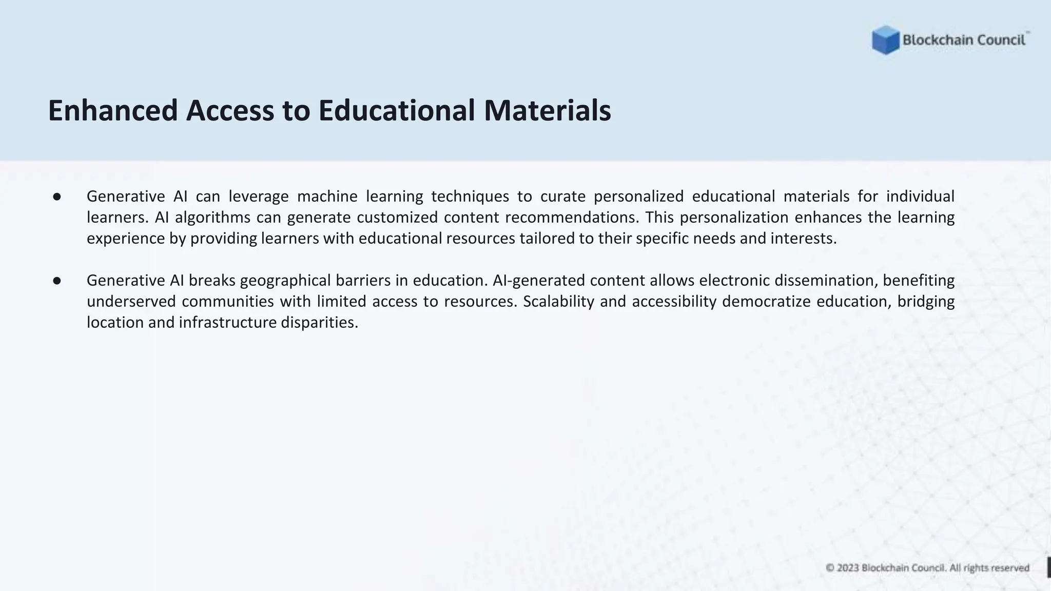 Enhanced Access to Educational Materials
● Generative AI can leverage machine learning techniques to curate personalized educational materials for individual
learners. AI algorithms can generate customized content recommendations. This personalization enhances the learning
experience by providing learners with educational resources tailored to their specific needs and interests.
● Generative AI breaks geographical barriers in education. AI-generated content allows electronic dissemination, benefiting
underserved communities with limited access to resources. Scalability and accessibility democratize education, bridging
location and infrastructure disparities.
 