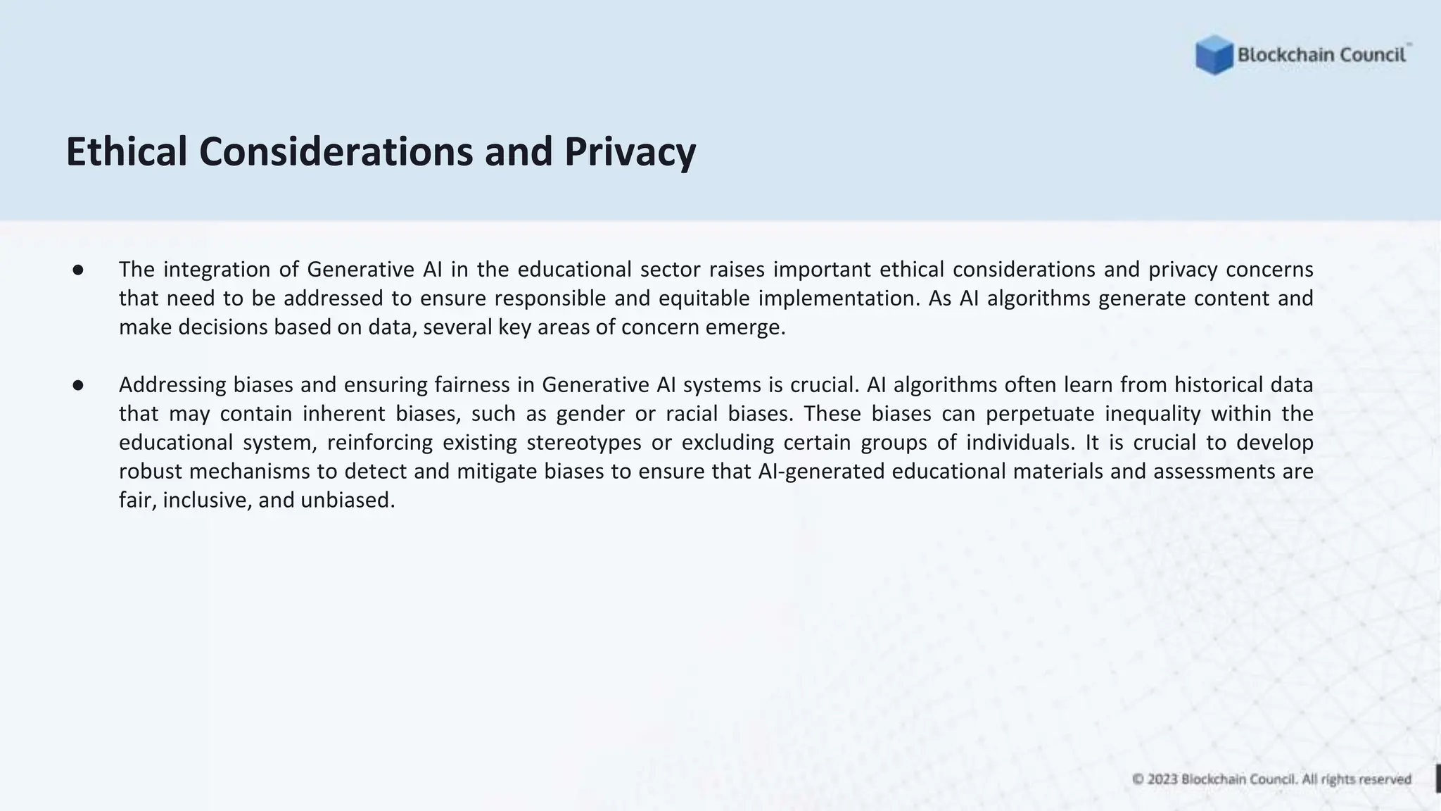 Ethical Considerations and Privacy
● The integration of Generative AI in the educational sector raises important ethical considerations and privacy concerns
that need to be addressed to ensure responsible and equitable implementation. As AI algorithms generate content and
make decisions based on data, several key areas of concern emerge.
● Addressing biases and ensuring fairness in Generative AI systems is crucial. AI algorithms often learn from historical data
that may contain inherent biases, such as gender or racial biases. These biases can perpetuate inequality within the
educational system, reinforcing existing stereotypes or excluding certain groups of individuals. It is crucial to develop
robust mechanisms to detect and mitigate biases to ensure that AI-generated educational materials and assessments are
fair, inclusive, and unbiased.
 