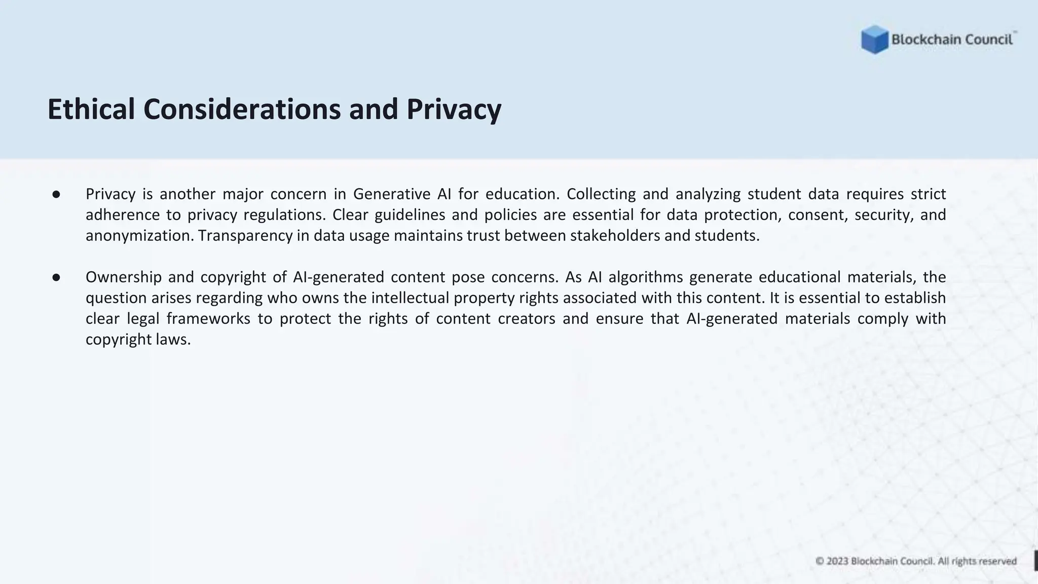 Ethical Considerations and Privacy
● Privacy is another major concern in Generative AI for education. Collecting and analyzing student data requires strict
adherence to privacy regulations. Clear guidelines and policies are essential for data protection, consent, security, and
anonymization. Transparency in data usage maintains trust between stakeholders and students.
● Ownership and copyright of AI-generated content pose concerns. As AI algorithms generate educational materials, the
question arises regarding who owns the intellectual property rights associated with this content. It is essential to establish
clear legal frameworks to protect the rights of content creators and ensure that AI-generated materials comply with
copyright laws.
 