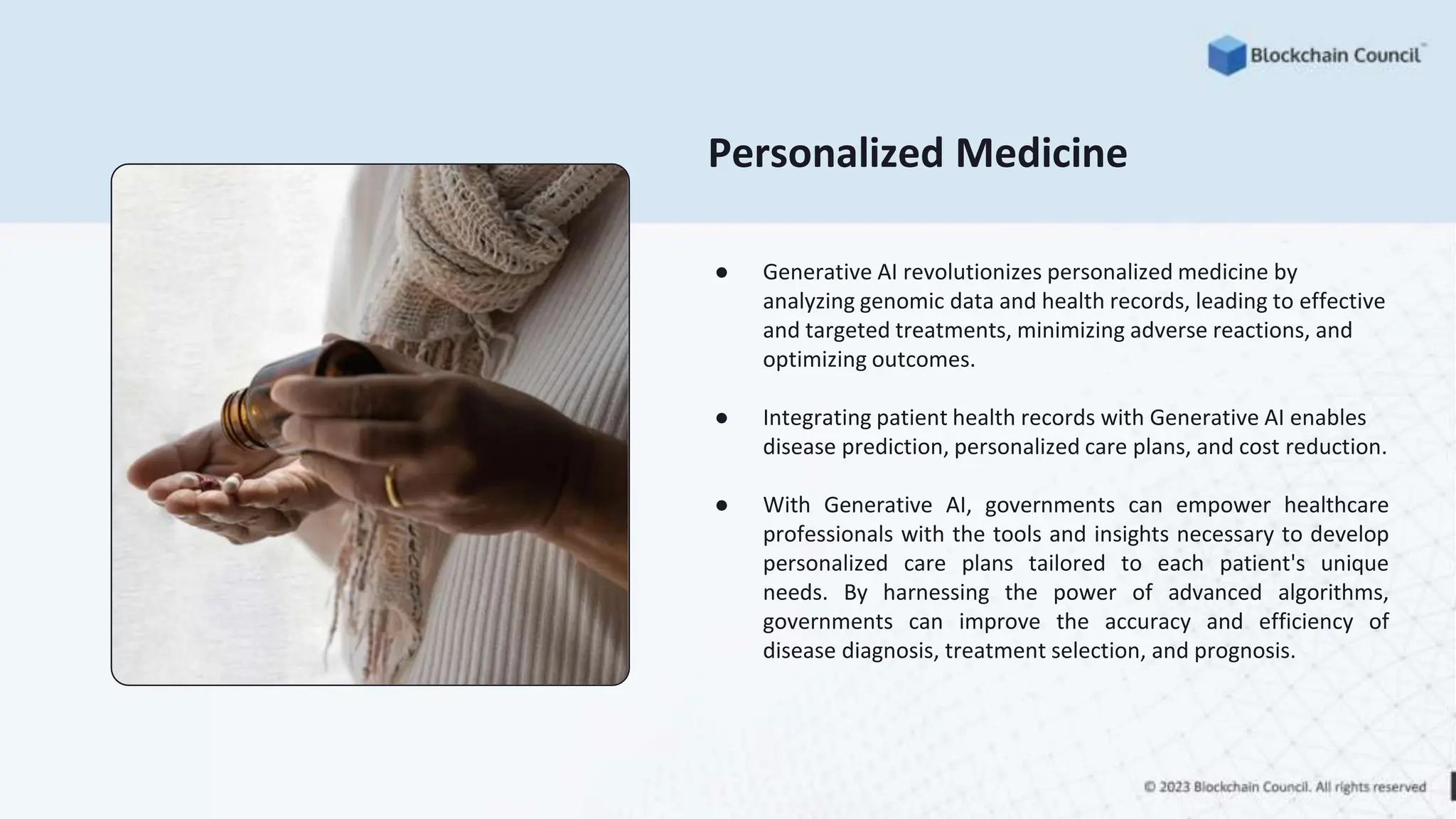 Personalized Medicine
● Generative AI revolutionizes personalized medicine by
analyzing genomic data and health records, leading to effective
and targeted treatments, minimizing adverse reactions, and
optimizing outcomes.
● Integrating patient health records with Generative AI enables
disease prediction, personalized care plans, and cost reduction.
● With Generative AI, governments can empower healthcare
professionals with the tools and insights necessary to develop
personalized care plans tailored to each patient's unique
needs. By harnessing the power of advanced algorithms,
governments can improve the accuracy and efficiency of
disease diagnosis, treatment selection, and prognosis.
 