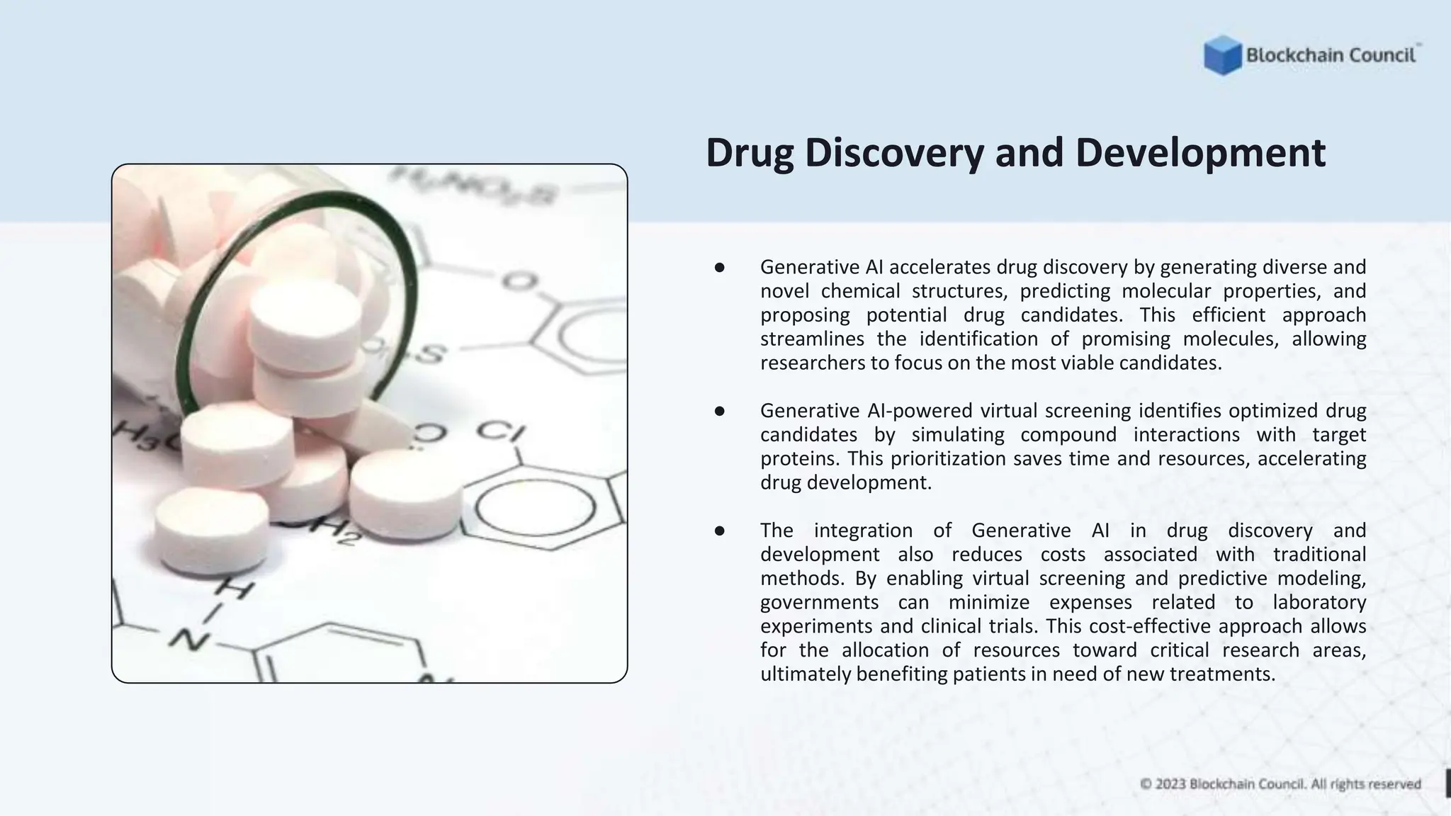 Drug Discovery and Development
● Generative AI accelerates drug discovery by generating diverse and
novel chemical structures, predicting molecular properties, and
proposing potential drug candidates. This efficient approach
streamlines the identification of promising molecules, allowing
researchers to focus on the most viable candidates.
● Generative AI-powered virtual screening identifies optimized drug
candidates by simulating compound interactions with target
proteins. This prioritization saves time and resources, accelerating
drug development.
● The integration of Generative AI in drug discovery and
development also reduces costs associated with traditional
methods. By enabling virtual screening and predictive modeling,
governments can minimize expenses related to laboratory
experiments and clinical trials. This cost-effective approach allows
for the allocation of resources toward critical research areas,
ultimately benefiting patients in need of new treatments.
 