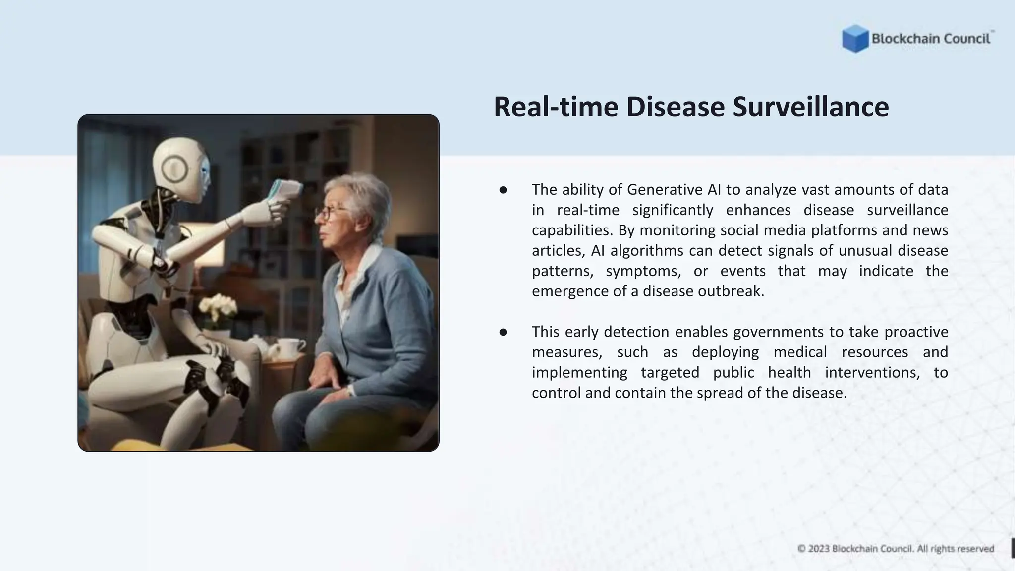 Real-time Disease Surveillance
● The ability of Generative AI to analyze vast amounts of data
in real-time significantly enhances disease surveillance
capabilities. By monitoring social media platforms and news
articles, AI algorithms can detect signals of unusual disease
patterns, symptoms, or events that may indicate the
emergence of a disease outbreak.
● This early detection enables governments to take proactive
measures, such as deploying medical resources and
implementing targeted public health interventions, to
control and contain the spread of the disease.
 