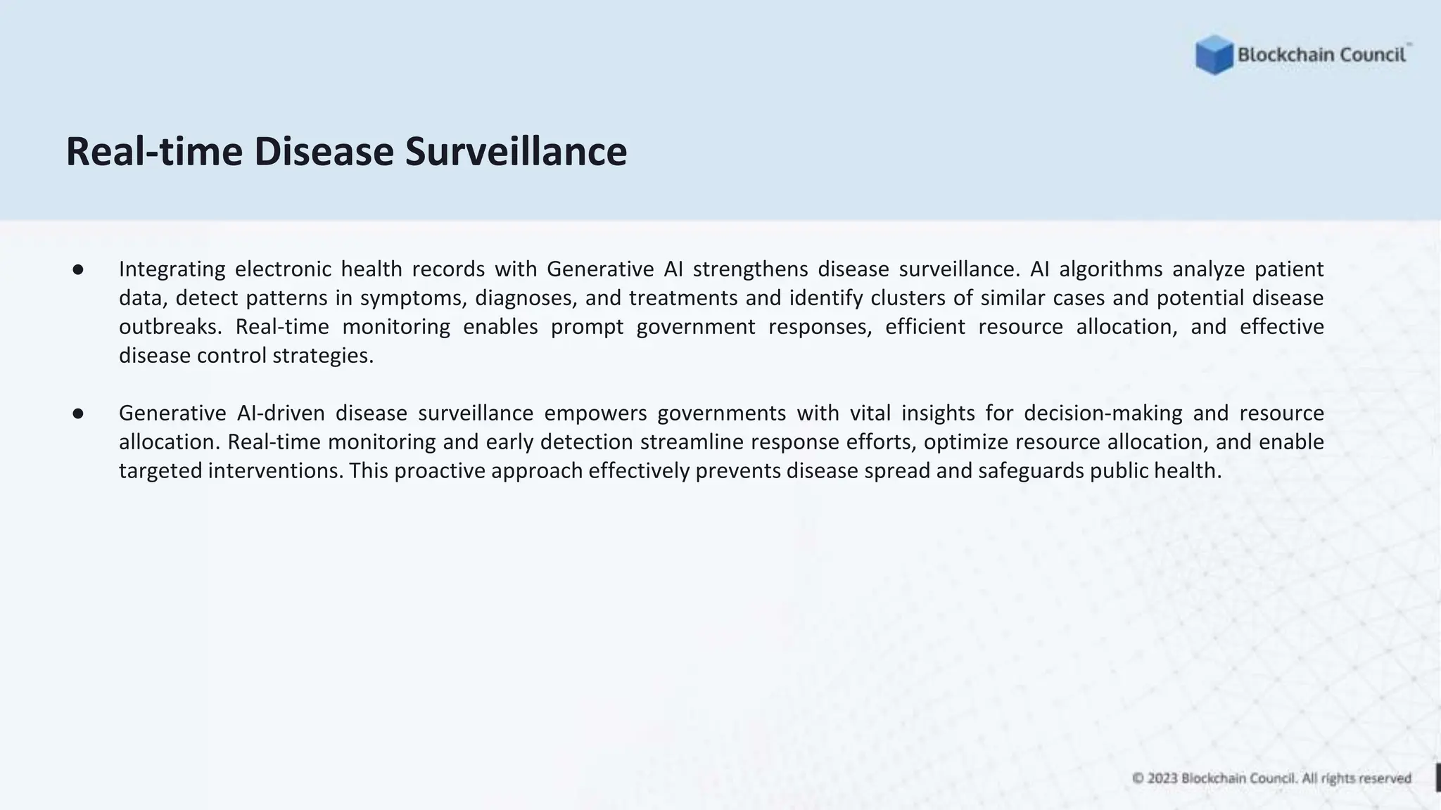Real-time Disease Surveillance
● Integrating electronic health records with Generative AI strengthens disease surveillance. AI algorithms analyze patient
data, detect patterns in symptoms, diagnoses, and treatments and identify clusters of similar cases and potential disease
outbreaks. Real-time monitoring enables prompt government responses, efficient resource allocation, and effective
disease control strategies.
● Generative AI-driven disease surveillance empowers governments with vital insights for decision-making and resource
allocation. Real-time monitoring and early detection streamline response efforts, optimize resource allocation, and enable
targeted interventions. This proactive approach effectively prevents disease spread and safeguards public health.
 