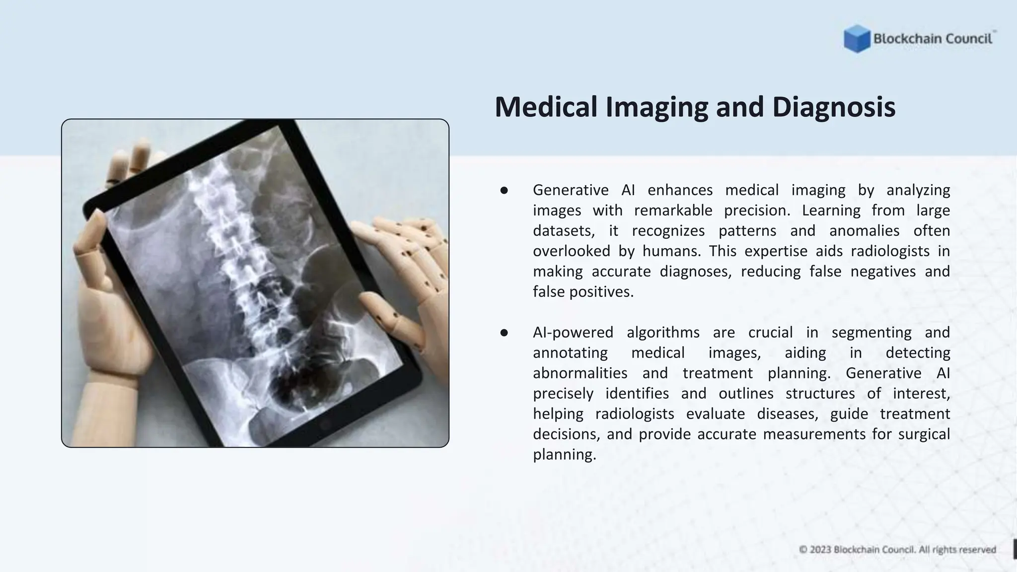 Medical Imaging and Diagnosis
● Generative AI enhances medical imaging by analyzing
images with remarkable precision. Learning from large
datasets, it recognizes patterns and anomalies often
overlooked by humans. This expertise aids radiologists in
making accurate diagnoses, reducing false negatives and
false positives.
● AI-powered algorithms are crucial in segmenting and
annotating medical images, aiding in detecting
abnormalities and treatment planning. Generative AI
precisely identifies and outlines structures of interest,
helping radiologists evaluate diseases, guide treatment
decisions, and provide accurate measurements for surgical
planning.
 