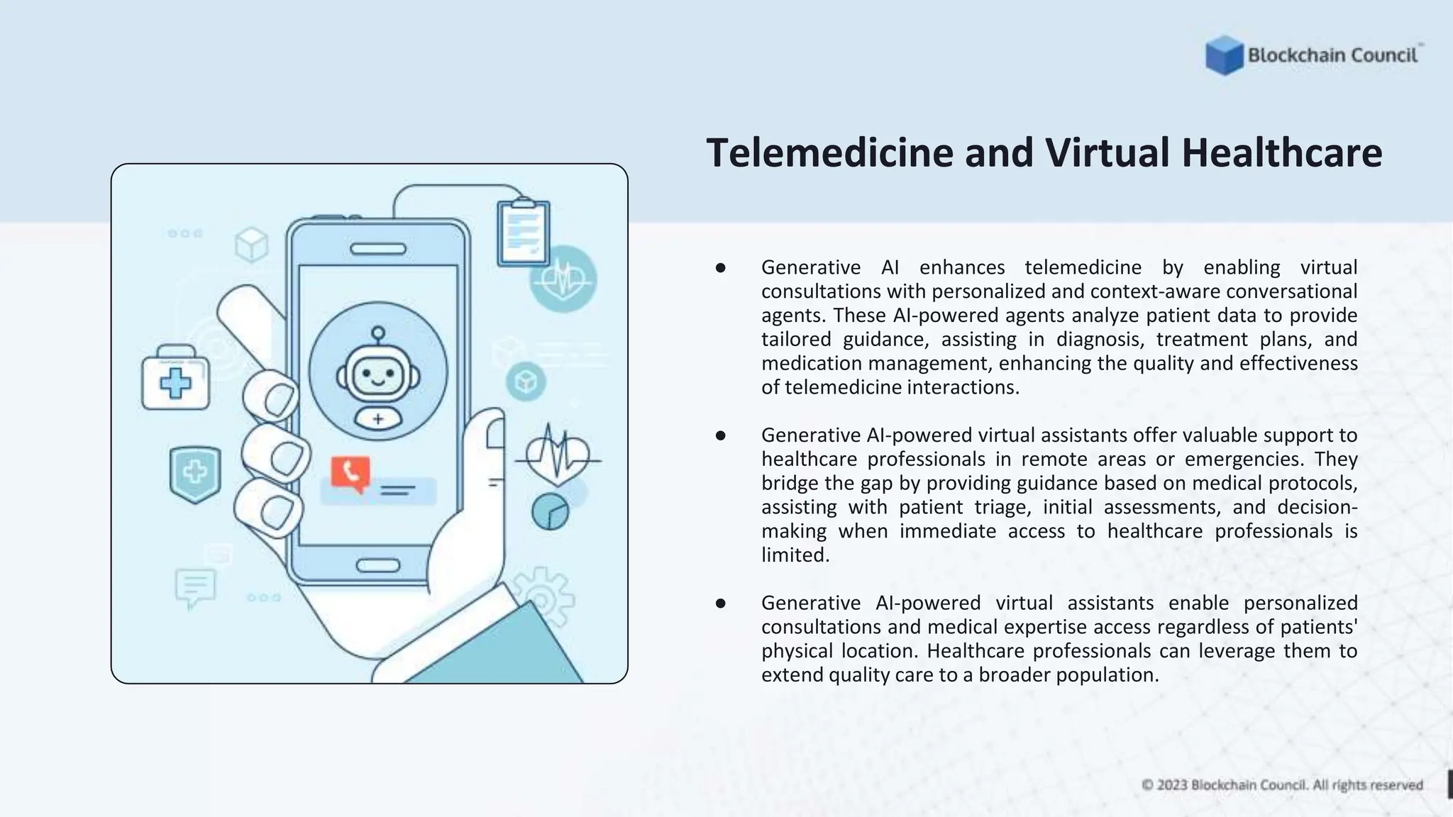 Telemedicine and Virtual Healthcare
● Generative AI enhances telemedicine by enabling virtual
consultations with personalized and context-aware conversational
agents. These AI-powered agents analyze patient data to provide
tailored guidance, assisting in diagnosis, treatment plans, and
medication management, enhancing the quality and effectiveness
of telemedicine interactions.
● Generative AI-powered virtual assistants offer valuable support to
healthcare professionals in remote areas or emergencies. They
bridge the gap by providing guidance based on medical protocols,
assisting with patient triage, initial assessments, and decision-
making when immediate access to healthcare professionals is
limited.
● Generative AI-powered virtual assistants enable personalized
consultations and medical expertise access regardless of patients'
physical location. Healthcare professionals can leverage them to
extend quality care to a broader population.
 