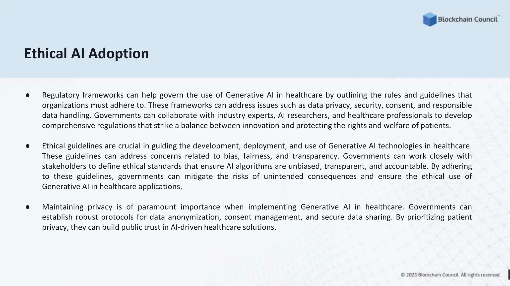Ethical AI Adoption
● Regulatory frameworks can help govern the use of Generative AI in healthcare by outlining the rules and guidelines that
organizations must adhere to. These frameworks can address issues such as data privacy, security, consent, and responsible
data handling. Governments can collaborate with industry experts, AI researchers, and healthcare professionals to develop
comprehensive regulations that strike a balance between innovation and protecting the rights and welfare of patients.
● Ethical guidelines are crucial in guiding the development, deployment, and use of Generative AI technologies in healthcare.
These guidelines can address concerns related to bias, fairness, and transparency. Governments can work closely with
stakeholders to define ethical standards that ensure AI algorithms are unbiased, transparent, and accountable. By adhering
to these guidelines, governments can mitigate the risks of unintended consequences and ensure the ethical use of
Generative AI in healthcare applications.
● Maintaining privacy is of paramount importance when implementing Generative AI in healthcare. Governments can
establish robust protocols for data anonymization, consent management, and secure data sharing. By prioritizing patient
privacy, they can build public trust in AI-driven healthcare solutions.
 
