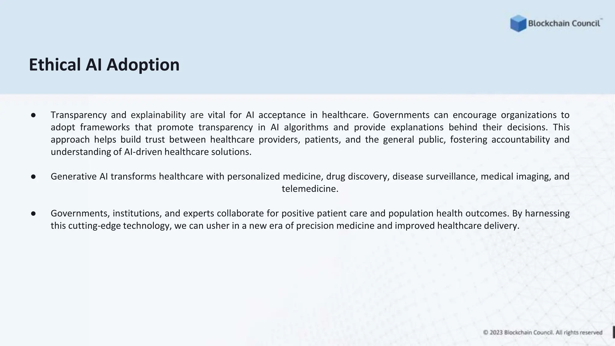 Ethical AI Adoption
● Transparency and explainability are vital for AI acceptance in healthcare. Governments can encourage organizations to
adopt frameworks that promote transparency in AI algorithms and provide explanations behind their decisions. This
approach helps build trust between healthcare providers, patients, and the general public, fostering accountability and
understanding of AI-driven healthcare solutions.
● Generative AI transforms healthcare with personalized medicine, drug discovery, disease surveillance, medical imaging, and
telemedicine.
● Governments, institutions, and experts collaborate for positive patient care and population health outcomes. By harnessing
this cutting-edge technology, we can usher in a new era of precision medicine and improved healthcare delivery.
 