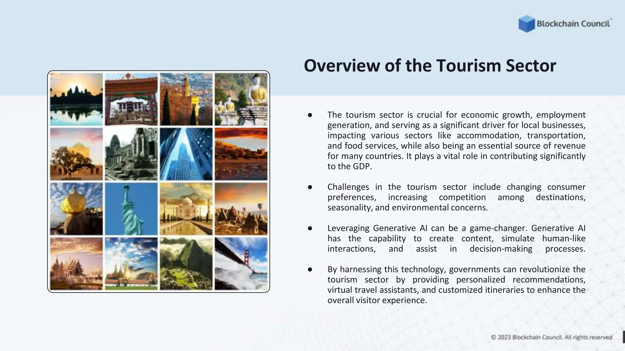 Overview of the Tourism Sector
● The tourism sector is crucial for economic growth, employment
generation, and serving as a significant driver for local businesses,
impacting various sectors like accommodation, transportation,
and food services, while also being an essential source of revenue
for many countries. It plays a vital role in contributing significantly
to the GDP.
● Challenges in the tourism sector include changing consumer
preferences, increasing competition among destinations,
seasonality, and environmental concerns.
● Leveraging Generative AI can be a game-changer. Generative AI
has the capability to create content, simulate human-like
interactions, and assist in decision-making processes.
● By harnessing this technology, governments can revolutionize the
tourism sector by providing personalized recommendations,
virtual travel assistants, and customized itineraries to enhance the
overall visitor experience.
 