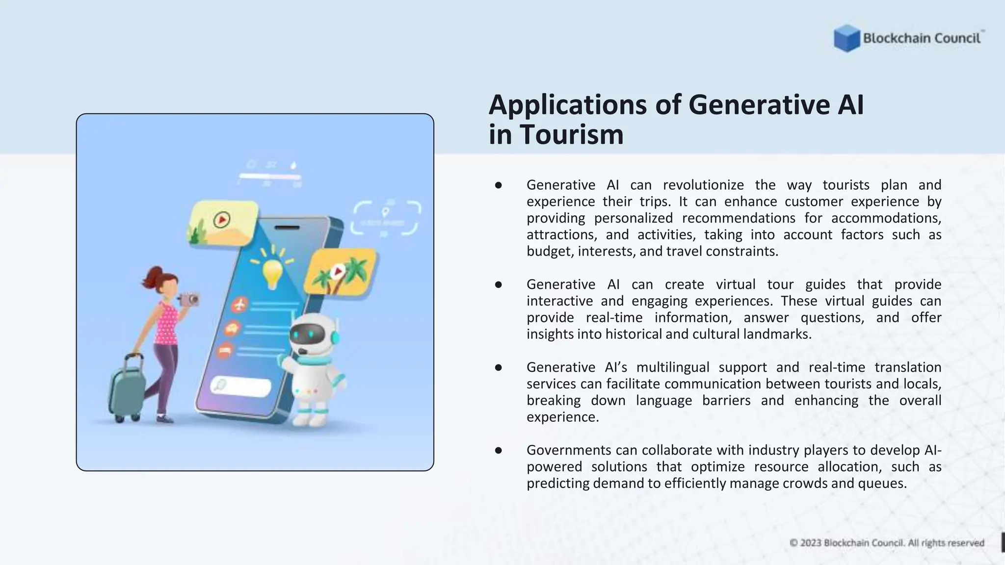 Applications of Generative AI
in Tourism
● Generative AI can revolutionize the way tourists plan and
experience their trips. It can enhance customer experience by
providing personalized recommendations for accommodations,
attractions, and activities, taking into account factors such as
budget, interests, and travel constraints.
● Generative AI can create virtual tour guides that provide
interactive and engaging experiences. These virtual guides can
provide real-time information, answer questions, and offer
insights into historical and cultural landmarks.
● Generative AI’s multilingual support and real-time translation
services can facilitate communication between tourists and locals,
breaking down language barriers and enhancing the overall
experience.
● Governments can collaborate with industry players to develop AI-
powered solutions that optimize resource allocation, such as
predicting demand to efficiently manage crowds and queues.
 