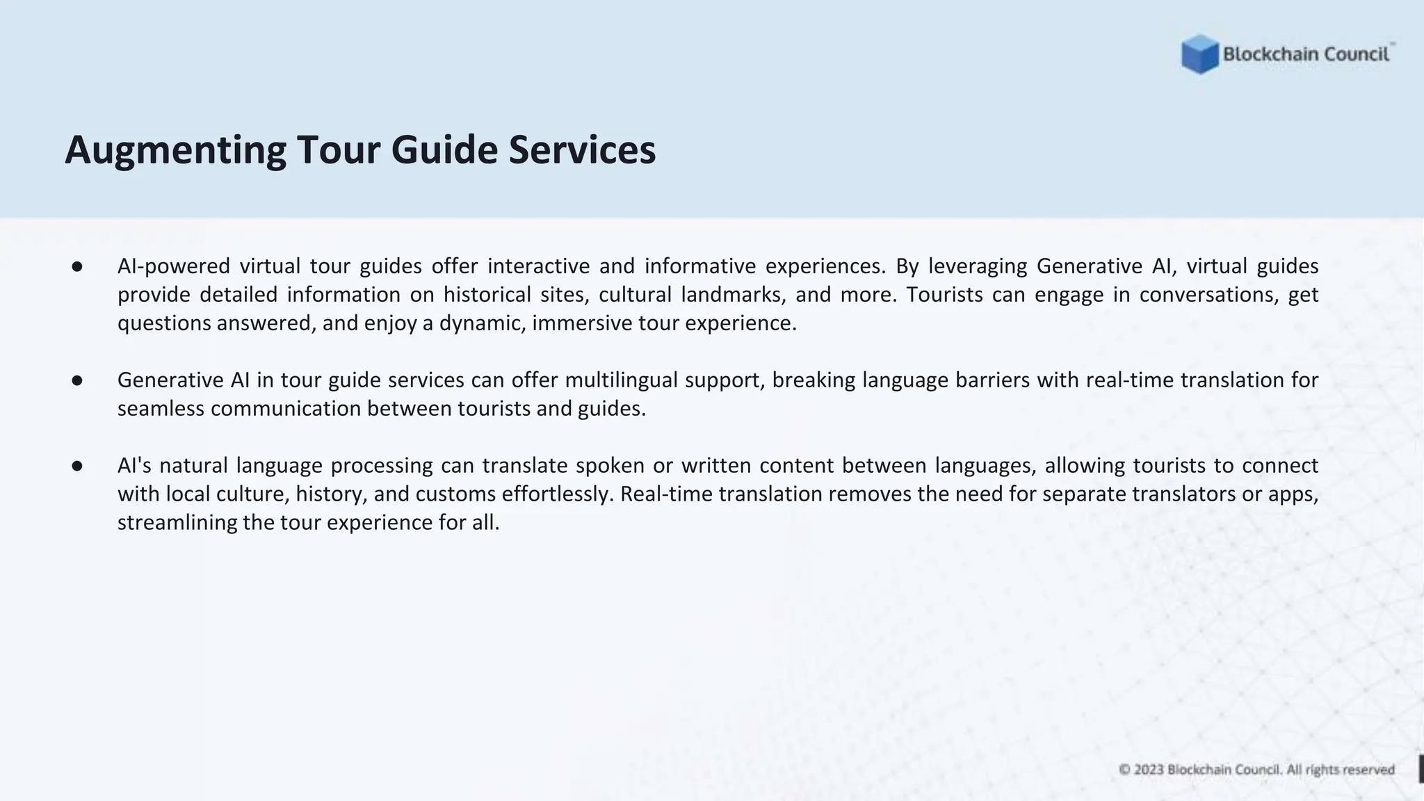 Augmenting Tour Guide Services
● AI-powered virtual tour guides offer interactive and informative experiences. By leveraging Generative AI, virtual guides
provide detailed information on historical sites, cultural landmarks, and more. Tourists can engage in conversations, get
questions answered, and enjoy a dynamic, immersive tour experience.
● Generative AI in tour guide services can offer multilingual support, breaking language barriers with real-time translation for
seamless communication between tourists and guides.
● AI's natural language processing can translate spoken or written content between languages, allowing tourists to connect
with local culture, history, and customs effortlessly. Real-time translation removes the need for separate translators or apps,
streamlining the tour experience for all.
 