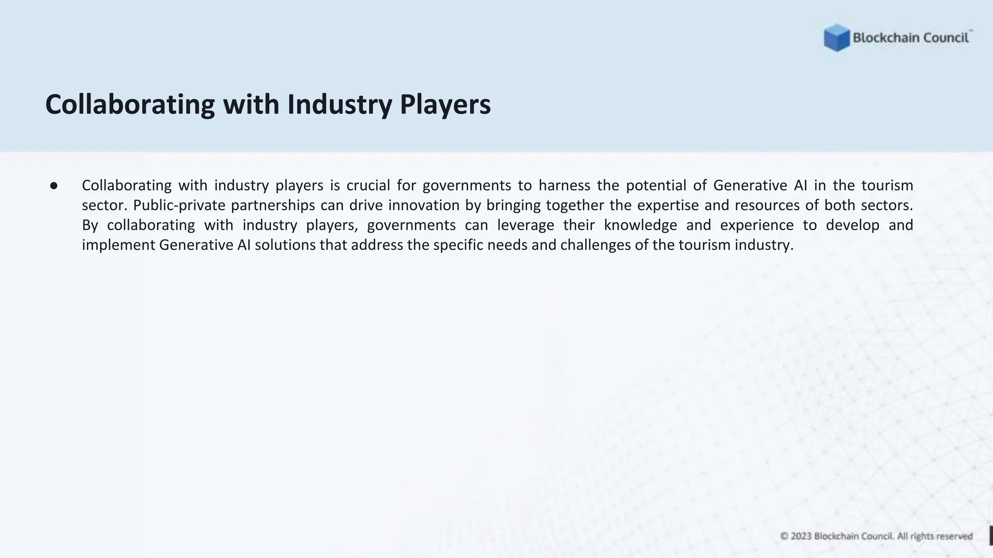 Collaborating with Industry Players
● Collaborating with industry players is crucial for governments to harness the potential of Generative AI in the tourism
sector. Public-private partnerships can drive innovation by bringing together the expertise and resources of both sectors.
By collaborating with industry players, governments can leverage their knowledge and experience to develop and
implement Generative AI solutions that address the specific needs and challenges of the tourism industry.
 