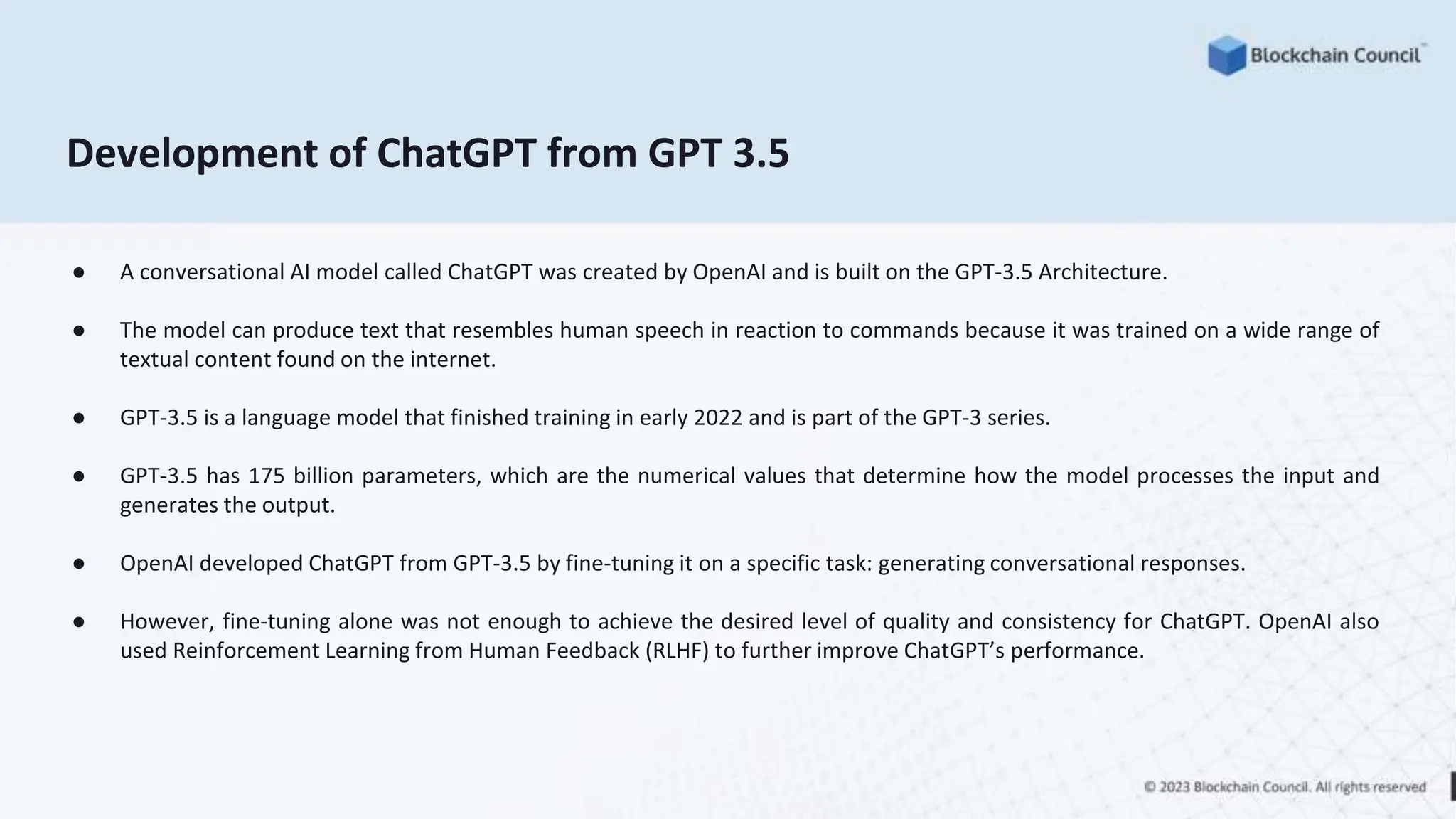 Development of ChatGPT from GPT 3.5
● A conversational AI model called ChatGPT was created by OpenAI and is built on the GPT-3.5 Architecture.
● The model can produce text that resembles human speech in reaction to commands because it was trained on a wide range of
textual content found on the internet.
● GPT-3.5 is a language model that finished training in early 2022 and is part of the GPT-3 series.
● GPT-3.5 has 175 billion parameters, which are the numerical values that determine how the model processes the input and
generates the output.
● OpenAI developed ChatGPT from GPT-3.5 by fine-tuning it on a specific task: generating conversational responses.
● However, fine-tuning alone was not enough to achieve the desired level of quality and consistency for ChatGPT. OpenAI also
used Reinforcement Learning from Human Feedback (RLHF) to further improve ChatGPT’s performance.
 