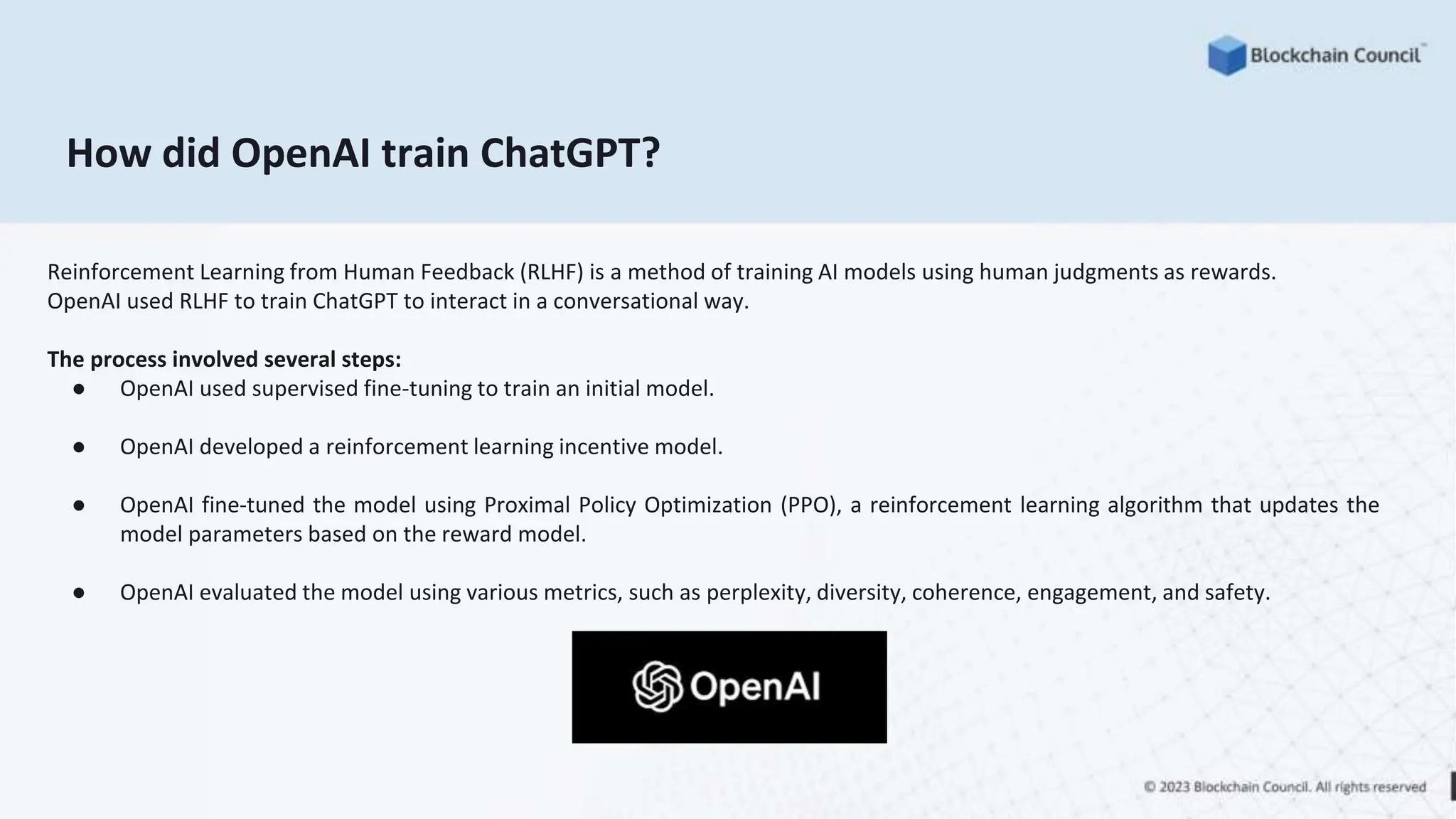 How did OpenAI train ChatGPT?
Reinforcement Learning from Human Feedback (RLHF) is a method of training AI models using human judgments as rewards.
OpenAI used RLHF to train ChatGPT to interact in a conversational way.
The process involved several steps:
● OpenAI used supervised fine-tuning to train an initial model.
● OpenAI developed a reinforcement learning incentive model.
● OpenAI fine-tuned the model using Proximal Policy Optimization (PPO), a reinforcement learning algorithm that updates the
model parameters based on the reward model.
● OpenAI evaluated the model using various metrics, such as perplexity, diversity, coherence, engagement, and safety.
 