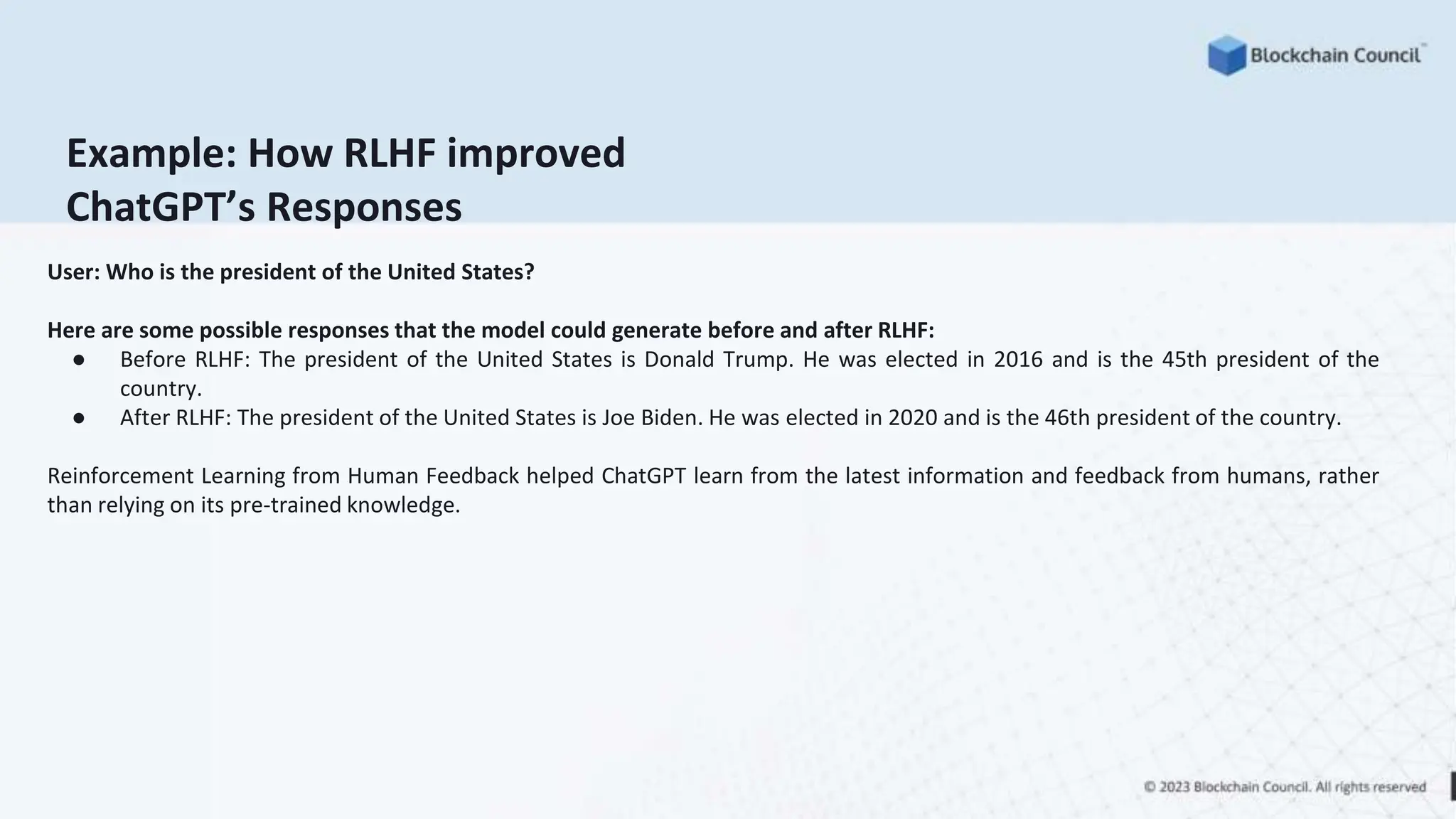 Example: How RLHF improved
ChatGPT’s Responses
User: Who is the president of the United States?
Here are some possible responses that the model could generate before and after RLHF:
● Before RLHF: The president of the United States is Donald Trump. He was elected in 2016 and is the 45th president of the
country.
● After RLHF: The president of the United States is Joe Biden. He was elected in 2020 and is the 46th president of the country.
Reinforcement Learning from Human Feedback helped ChatGPT learn from the latest information and feedback from humans, rather
than relying on its pre-trained knowledge.
 