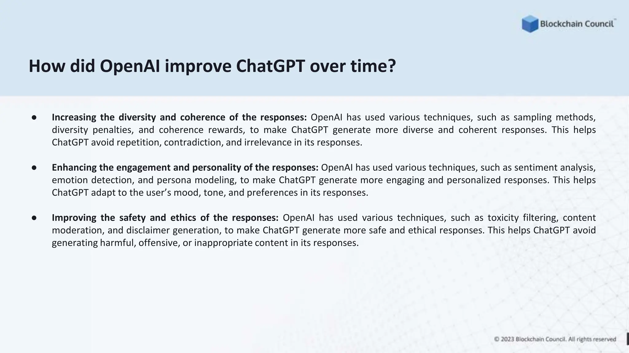 How did OpenAI improve ChatGPT over time?
● Increasing the diversity and coherence of the responses: OpenAI has used various techniques, such as sampling methods,
diversity penalties, and coherence rewards, to make ChatGPT generate more diverse and coherent responses. This helps
ChatGPT avoid repetition, contradiction, and irrelevance in its responses.
● Enhancing the engagement and personality of the responses: OpenAI has used various techniques, such as sentiment analysis,
emotion detection, and persona modeling, to make ChatGPT generate more engaging and personalized responses. This helps
ChatGPT adapt to the user’s mood, tone, and preferences in its responses.
● Improving the safety and ethics of the responses: OpenAI has used various techniques, such as toxicity filtering, content
moderation, and disclaimer generation, to make ChatGPT generate more safe and ethical responses. This helps ChatGPT avoid
generating harmful, offensive, or inappropriate content in its responses.
 