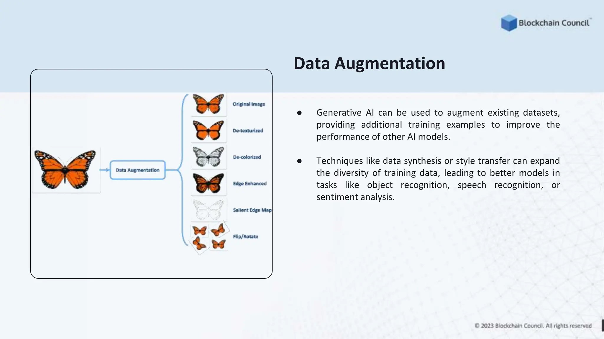 Data Augmentation
● Generative AI can be used to augment existing datasets,
providing additional training examples to improve the
performance of other AI models.
● Techniques like data synthesis or style transfer can expand
the diversity of training data, leading to better models in
tasks like object recognition, speech recognition, or
sentiment analysis.
 
