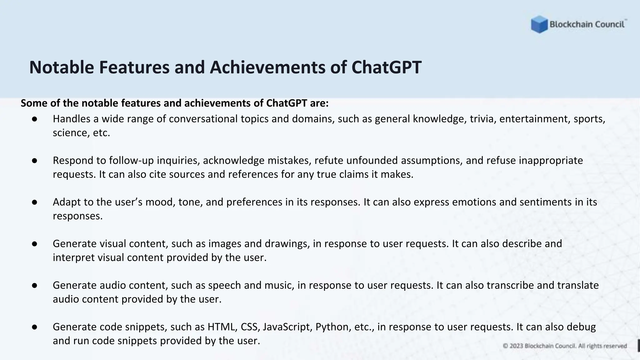 Notable Features and Achievements of ChatGPT
Some of the notable features and achievements of ChatGPT are:
● Handles a wide range of conversational topics and domains, such as general knowledge, trivia, entertainment, sports,
science, etc.
● Respond to follow-up inquiries, acknowledge mistakes, refute unfounded assumptions, and refuse inappropriate
requests. It can also cite sources and references for any true claims it makes.
● Adapt to the user’s mood, tone, and preferences in its responses. It can also express emotions and sentiments in its
responses.
● Generate visual content, such as images and drawings, in response to user requests. It can also describe and
interpret visual content provided by the user.
● Generate audio content, such as speech and music, in response to user requests. It can also transcribe and translate
audio content provided by the user.
● Generate code snippets, such as HTML, CSS, JavaScript, Python, etc., in response to user requests. It can also debug
and run code snippets provided by the user.
 