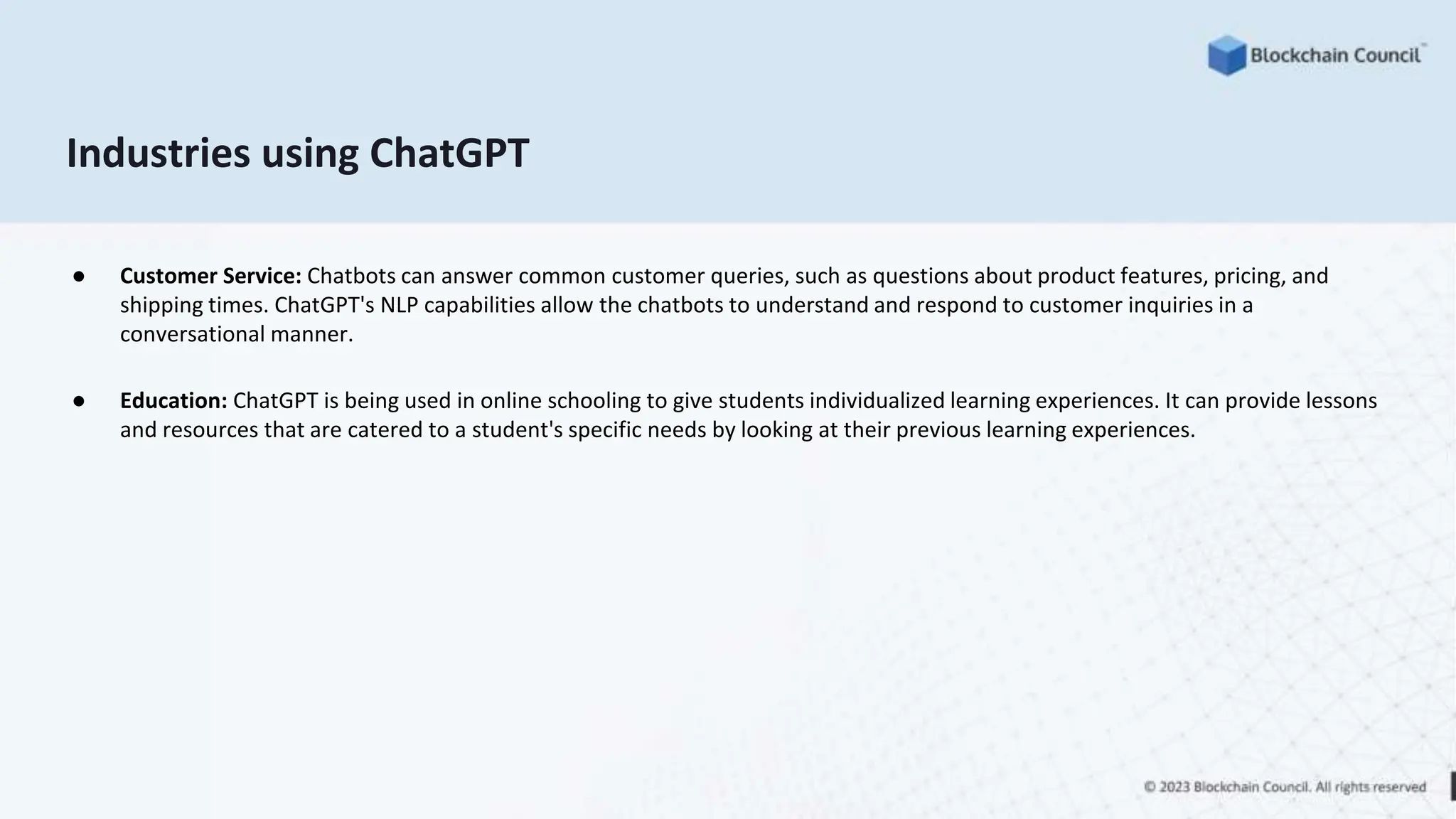 Industries using ChatGPT
● Customer Service: Chatbots can answer common customer queries, such as questions about product features, pricing, and
shipping times. ChatGPT's NLP capabilities allow the chatbots to understand and respond to customer inquiries in a
conversational manner.
● Education: ChatGPT is being used in online schooling to give students individualized learning experiences. It can provide lessons
and resources that are catered to a student's specific needs by looking at their previous learning experiences.
 