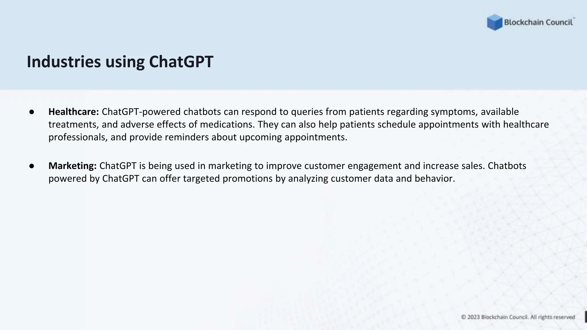 Industries using ChatGPT
● Healthcare: ChatGPT-powered chatbots can respond to queries from patients regarding symptoms, available
treatments, and adverse effects of medications. They can also help patients schedule appointments with healthcare
professionals, and provide reminders about upcoming appointments.
● Marketing: ChatGPT is being used in marketing to improve customer engagement and increase sales. Chatbots
powered by ChatGPT can offer targeted promotions by analyzing customer data and behavior.
 
