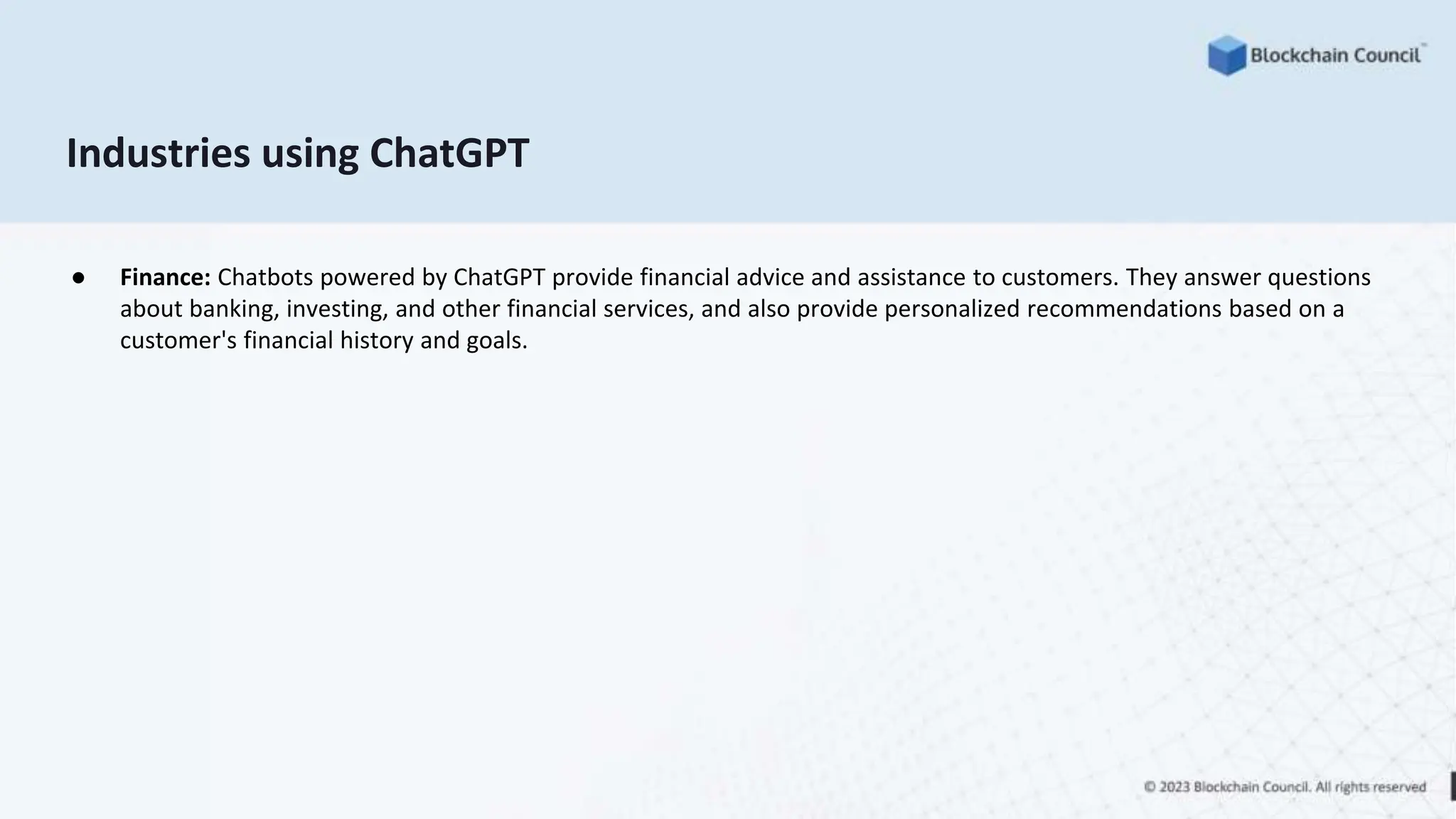 Industries using ChatGPT
● Finance: Chatbots powered by ChatGPT provide financial advice and assistance to customers. They answer questions
about banking, investing, and other financial services, and also provide personalized recommendations based on a
customer's financial history and goals.
 